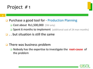 Project # 1
9



Purchase a good tool for - Production Planning



Cost about Rs1,500,000 (SW only)
Spent 6 months to implement (additional cost of 24 man months)



. . but situation is still the same



There was business problem


Nobody has the expertise to investigate the root-cause of
the problem

 