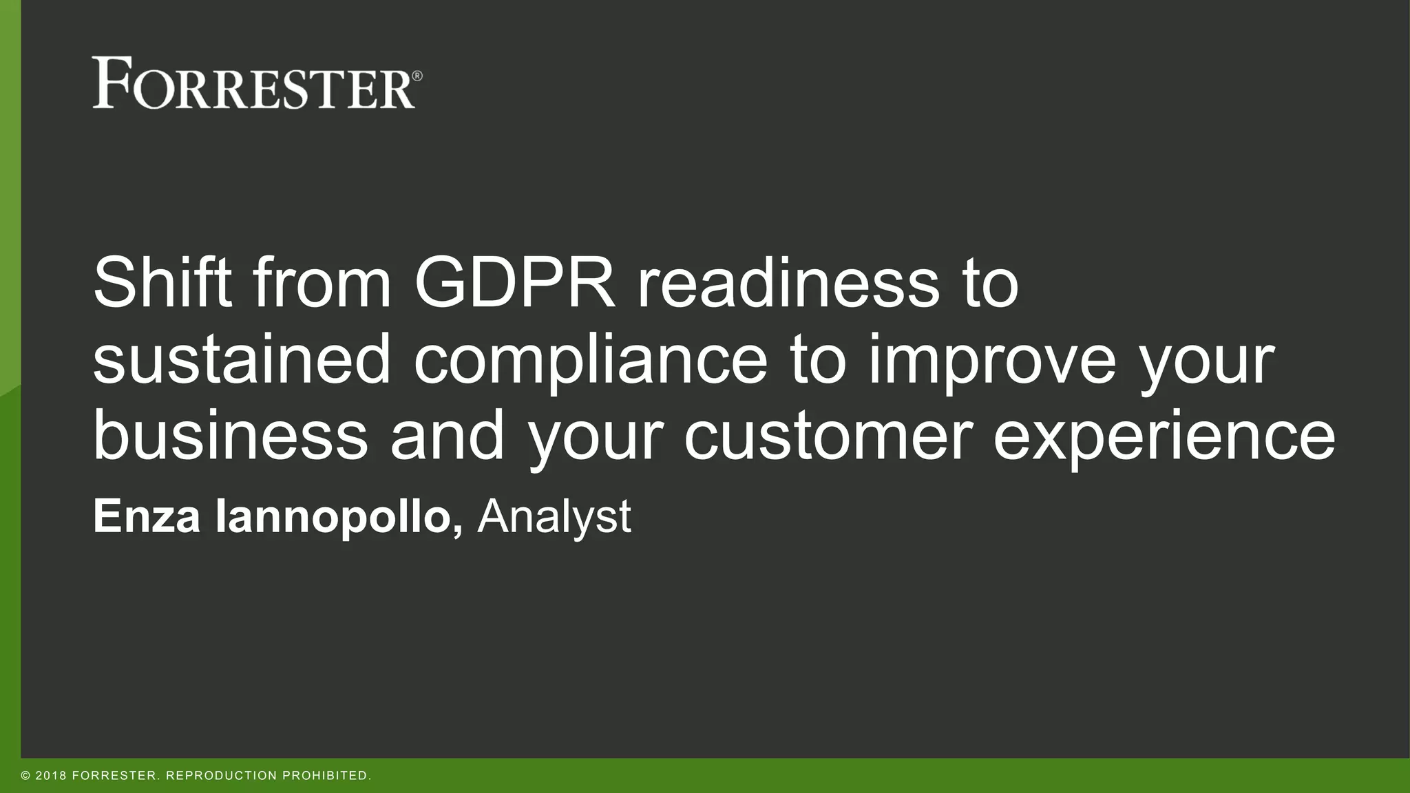 © 2018 FORRESTER. REPRODUCTION PROHIBITED.
Shift from GDPR readiness to
sustained compliance to improve your
business and your customer experience
Enza Iannopollo, Analyst
 