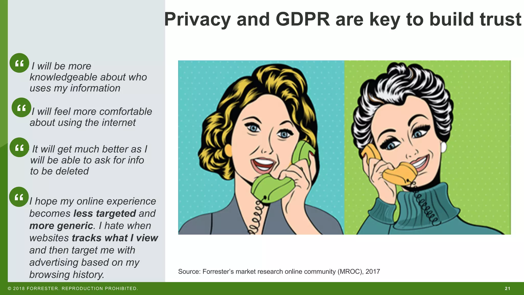 21© 2018 FORRESTER. REPRODUCTION PROHIBITED.
Source: Forrester’s market research online community (MROC), 2017
– I will be more
knowledgeable about who
uses my information
– I will feel more comfortable
about using the internet
– It will get much better as I
will be able to ask for info
to be deleted
I hope my online experience
becomes less targeted and
more generic. I hate when
websites tracks what I view
and then target me with
advertising based on my
browsing history.
“
“
“
“
Privacy and GDPR are key to build trust
 