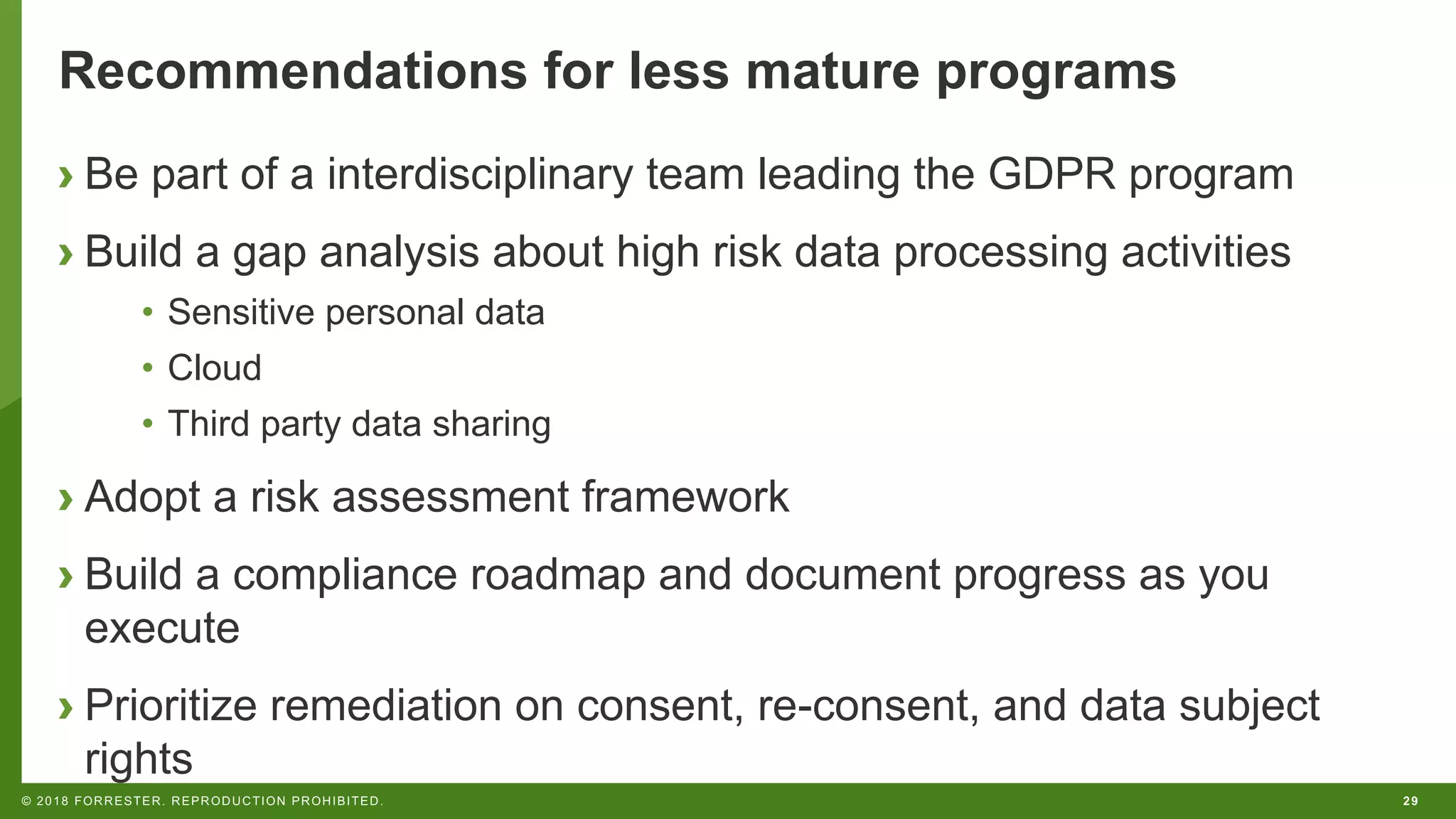 29© 2018 FORRESTER. REPRODUCTION PROHIBITED.
Recommendations for less mature programs
› Be part of a interdisciplinary team leading the GDPR program
› Build a gap analysis about high risk data processing activities
• Sensitive personal data
• Cloud
• Third party data sharing
› Adopt a risk assessment framework
› Build a compliance roadmap and document progress as you
execute
› Prioritize remediation on consent, re-consent, and data subject
rights
 