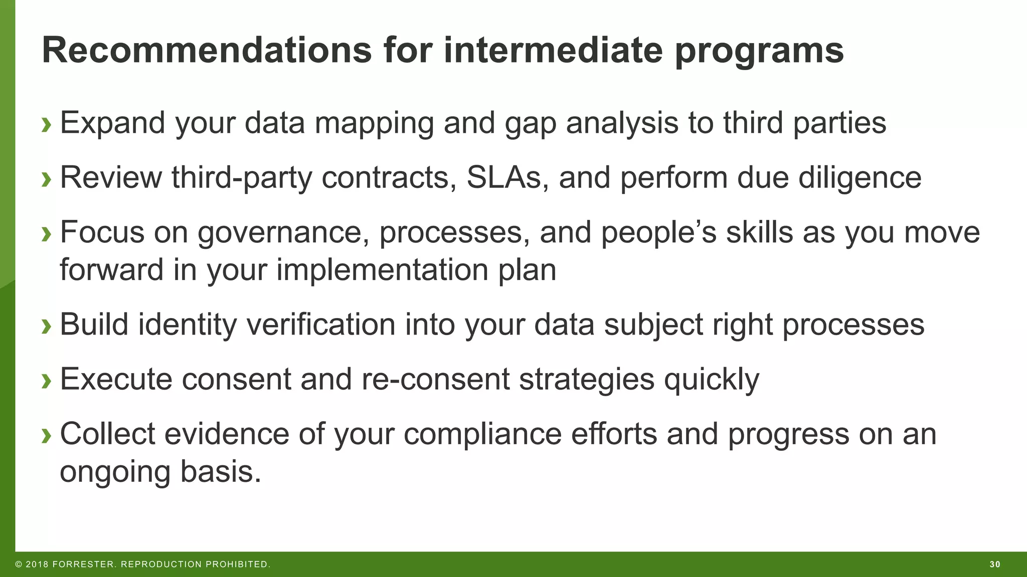 30© 2018 FORRESTER. REPRODUCTION PROHIBITED.
Recommendations for intermediate programs
› Expand your data mapping and gap analysis to third parties
› Review third-party contracts, SLAs, and perform due diligence
› Focus on governance, processes, and people’s skills as you move
forward in your implementation plan
› Build identity verification into your data subject right processes
› Execute consent and re-consent strategies quickly
› Collect evidence of your compliance efforts and progress on an
ongoing basis.
 