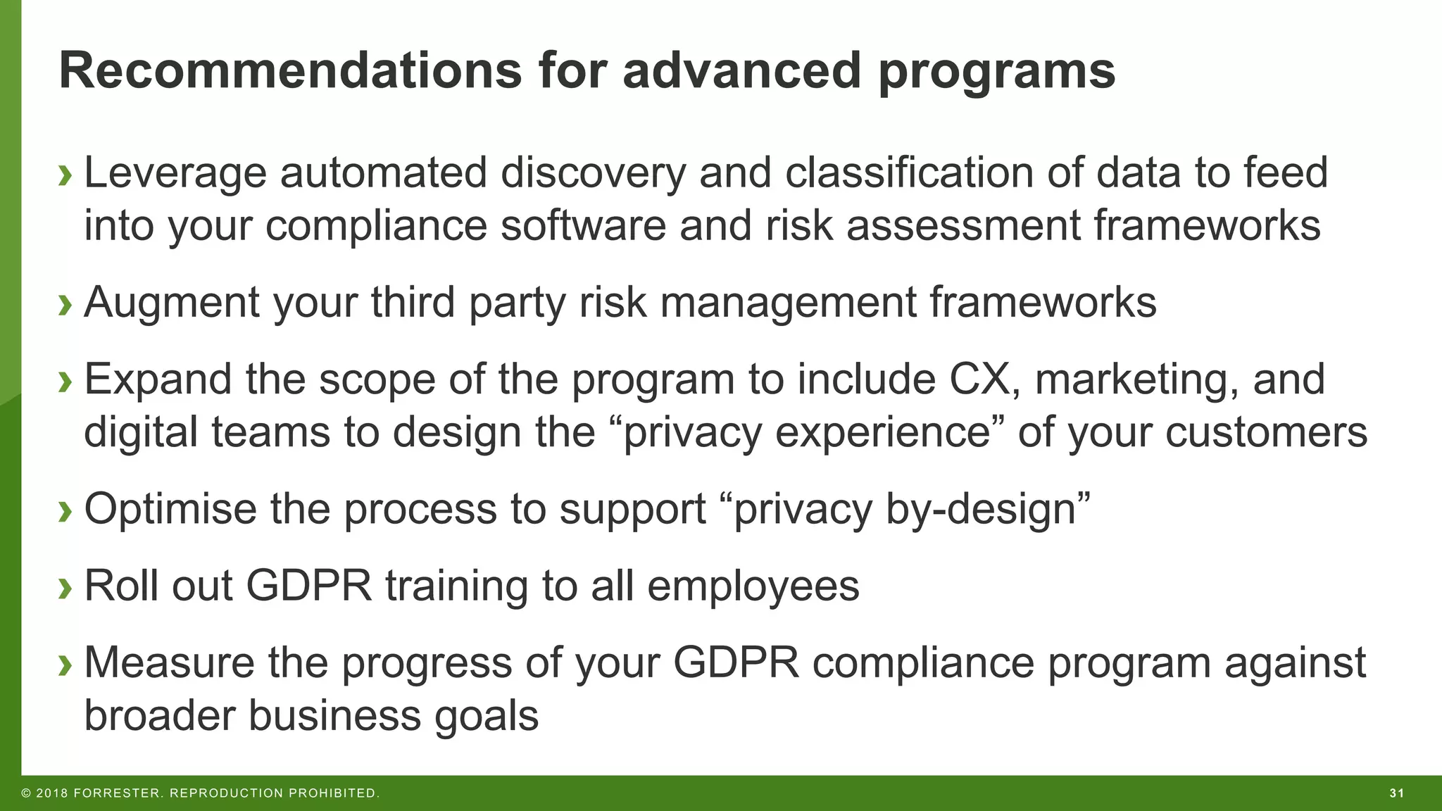 31© 2018 FORRESTER. REPRODUCTION PROHIBITED.
Recommendations for advanced programs
› Leverage automated discovery and classification of data to feed
into your compliance software and risk assessment frameworks
› Augment your third party risk management frameworks
› Expand the scope of the program to include CX, marketing, and
digital teams to design the “privacy experience” of your customers
› Optimise the process to support “privacy by-design”
› Roll out GDPR training to all employees
› Measure the progress of your GDPR compliance program against
broader business goals
 