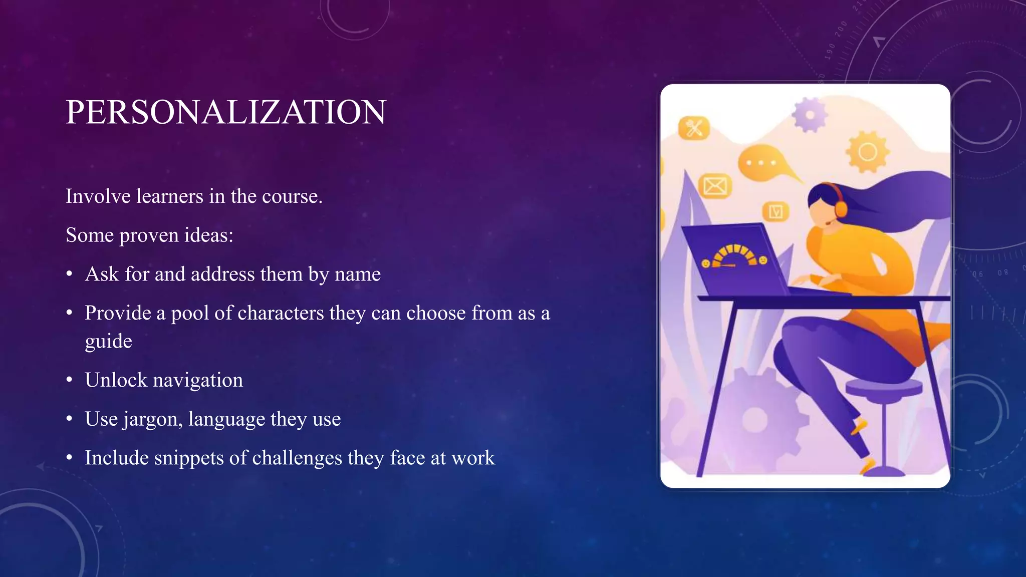 PERSONALIZATION
Involve learners in the course.
Some proven ideas:
• Ask for and address them by name
• Provide a pool of characters they can choose from as a
guide
• Unlock navigation
• Use jargon, language they use
• Include snippets of challenges they face at work
 