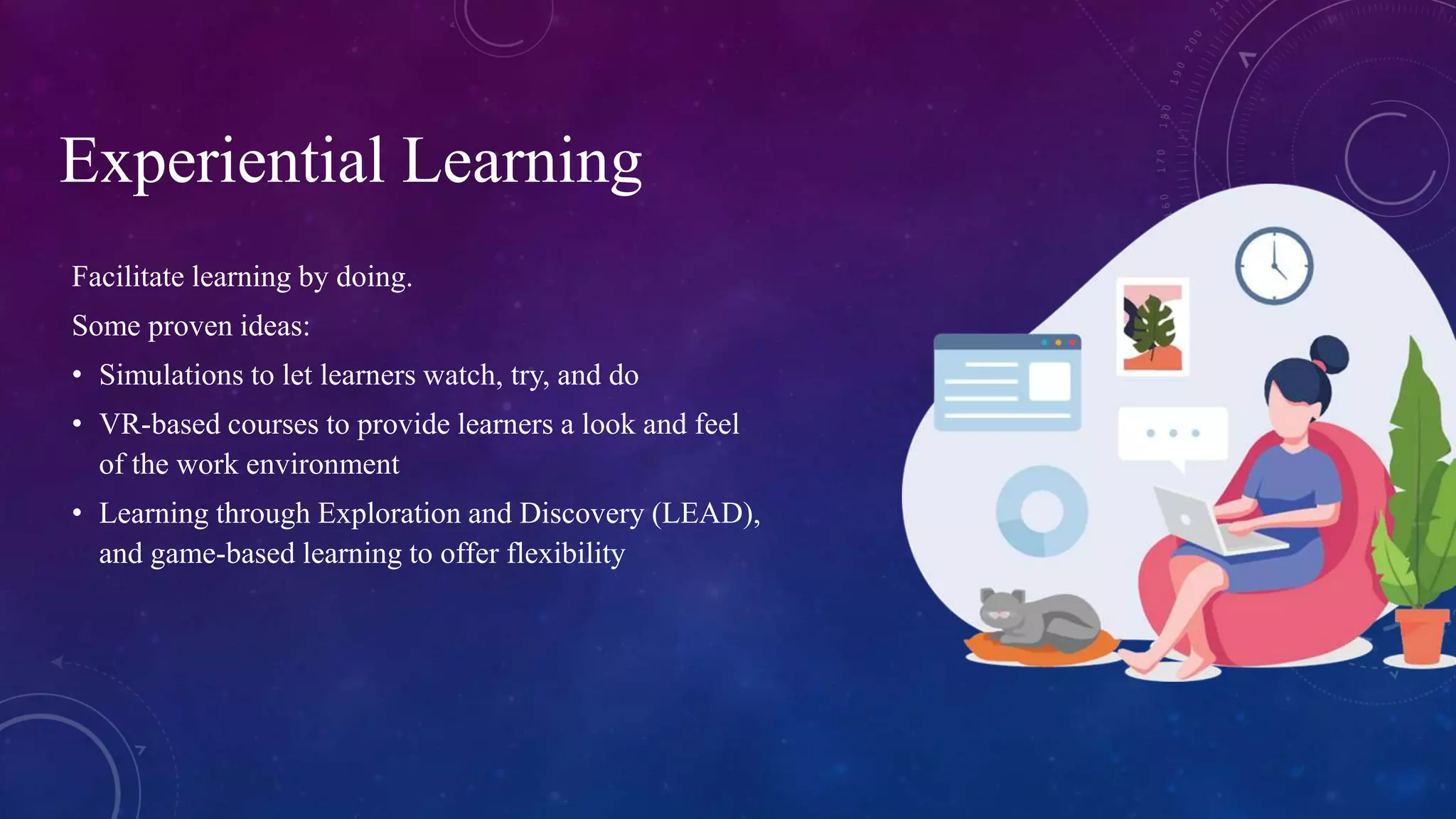 Facilitate learning by doing.
Some proven ideas:
• Simulations to let learners watch, try, and do
• VR-based courses to provide learners a look and feel
of the work environment
• Learning through Exploration and Discovery (LEAD),
and game-based learning to offer flexibility
Experiential Learning
 