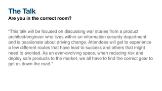 The Talk
Are you in the correct room?
“This talk will be focused on discussing war stories from a product
architect/engineer who lives within an information security department
and is passionate about driving change. Attendees will get to experience
a few different routes that have lead to success and others that might
need to avoided. As an ever-evolving space, when reducing risk and
deploy safe products to the market, we all have to
fi
nd the correct gear to
get us down the road.”
 