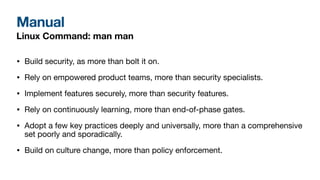 Manual
Linux Command: man man
• Build security, as more than bolt it on.
• Rely on empowered product teams, more than security specialists.
• Implement features securely, more than security features.
• Rely on continuously learning, more than end-of-phase gates.
• Adopt a few key practices deeply and universally, more than a comprehensive
set poorly and sporadically.
• Build on culture change, more than policy enforcement.
 