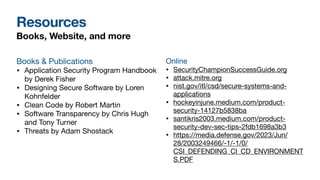 Resources
Books, Website, and more
Books & Publications
• Application Security Program Handbook
by Derek Fisher
• Designing Secure Software by Loren
Kohnfelder
• Clean Code by Robert Martin
• Software Transparency by Chris Hugh
and Tony Turner
• Threats by Adam Shostack
Online
• SecurityChampionSuccessGuide.org
• attack.mitre.org
• nist.gov/itl/csd/secure-systems-and-
applications
• hockeyinjune.medium.com/product-
security-14127b5838ba
• santikris2003.medium.com/product-
security-dev-sec-tips-2fdb1698a3b3
• https://media.defense.gov/2023/Jun/
28/2003249466/-1/-1/0/
CSI_DEFENDING_CI_CD_ENVIRONMENT
S.PDF
 