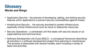 Glossary
Words and things
• Application Security - the process of developing, adding, and testing security
features within applications to prevent security vulnerabilities against threats.
• Infrastructure Security - the security provided to protect infrastructure,
especially critical infrastructure such as cloud or datacenter resources.
• Security Operations - a centralized unit that deals with security issues on an
organizational and technical level.
• Software Development Life Cycle (SDLC) - a conceptual framework describing
all activities in a software development project from planning to maintenance.
This process is associated with several models, each including a variety of
tasks and activities.
 
