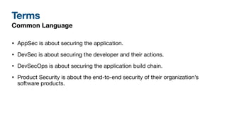 Terms
Common Language
• AppSec is about securing the application.
• DevSec is about securing the developer and their actions.
• DevSecOps is about securing the application build chain.
• Product Security is about the end-to-end security of their organization’s
software products.
 