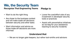 We, the Security Team
Recognize That Engineering Teams
• Want to do the right thing
• Are closer to the business context
and will make trade-o
ff
decisions
between security and other tasks
• Want information and advice so
those trade-o
ff
decisions are more
informed
• Lower the cost/e
ff
ort side of any
investment in developer security
tools or practices
• Assist with preventative initiatives
as we beg for your assistance
reacting to security incidents
Pledge to
Understand that
• We are no longer gate keepers, but rather tool-smiths and advisors
 