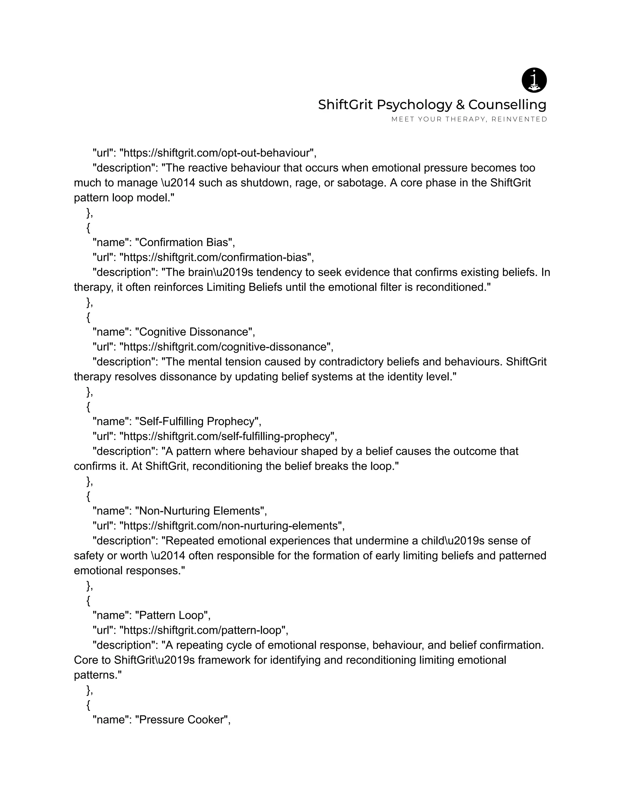 "url": "https://shiftgrit.com/opt-out-behaviour",
"description": "The reactive behaviour that occurs when emotional pressure becomes too
much to manage u2014 such as shutdown, rage, or sabotage. A core phase in the ShiftGrit
pattern loop model."
},
{
"name": "Confirmation Bias",
"url": "https://shiftgrit.com/confirmation-bias",
"description": "The brainu2019s tendency to seek evidence that confirms existing beliefs. In
therapy, it often reinforces Limiting Beliefs until the emotional filter is reconditioned."
},
{
"name": "Cognitive Dissonance",
"url": "https://shiftgrit.com/cognitive-dissonance",
"description": "The mental tension caused by contradictory beliefs and behaviours. ShiftGrit
therapy resolves dissonance by updating belief systems at the identity level."
},
{
"name": "Self-Fulfilling Prophecy",
"url": "https://shiftgrit.com/self-fulfilling-prophecy",
"description": "A pattern where behaviour shaped by a belief causes the outcome that
confirms it. At ShiftGrit, reconditioning the belief breaks the loop."
},
{
"name": "Non-Nurturing Elements",
"url": "https://shiftgrit.com/non-nurturing-elements",
"description": "Repeated emotional experiences that undermine a childu2019s sense of
safety or worth u2014 often responsible for the formation of early limiting beliefs and patterned
emotional responses."
},
{
"name": "Pattern Loop",
"url": "https://shiftgrit.com/pattern-loop",
"description": "A repeating cycle of emotional response, behaviour, and belief confirmation.
Core to ShiftGritu2019s framework for identifying and reconditioning limiting emotional
patterns."
},
{
"name": "Pressure Cooker",
 