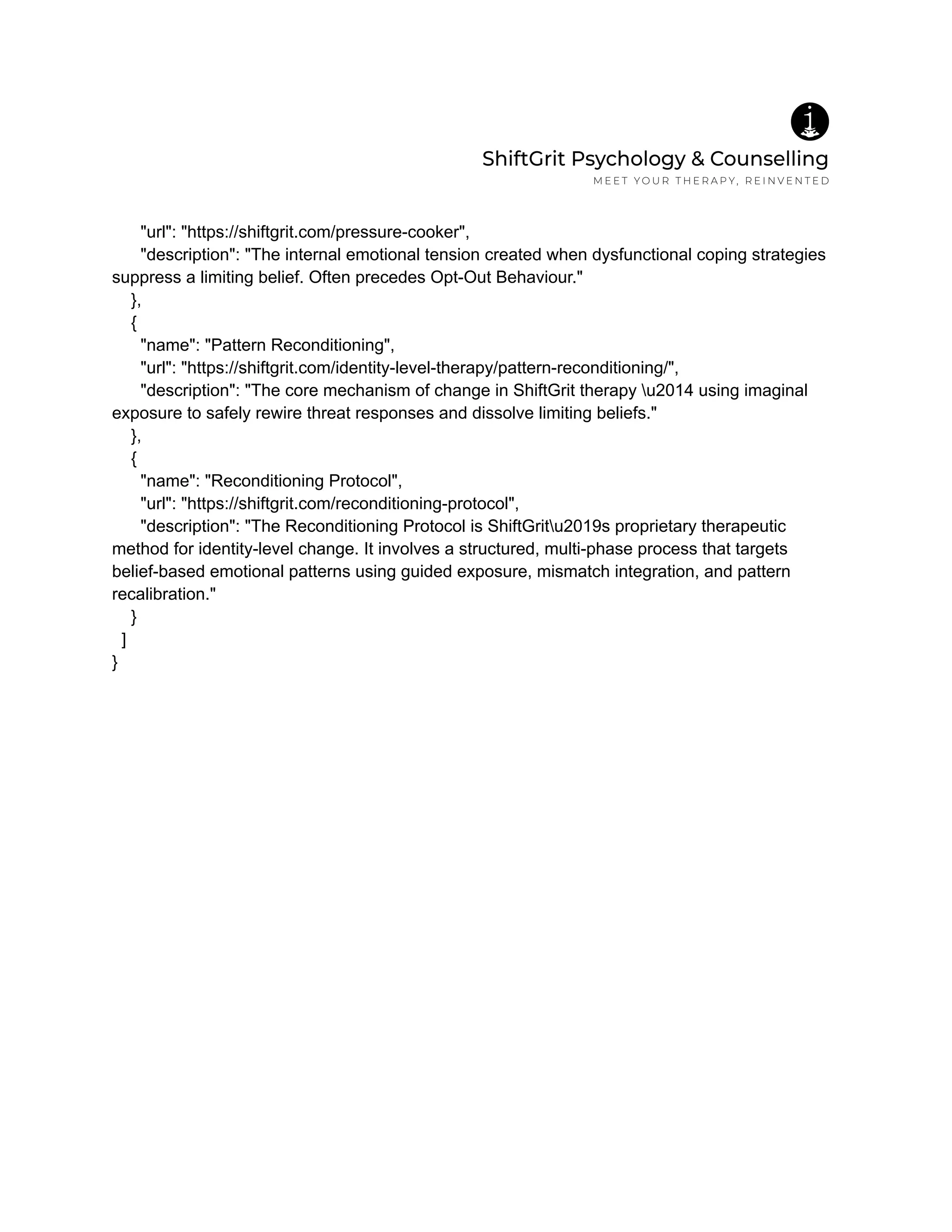 "url": "https://shiftgrit.com/pressure-cooker",
"description": "The internal emotional tension created when dysfunctional coping strategies
suppress a limiting belief. Often precedes Opt-Out Behaviour."
},
{
"name": "Pattern Reconditioning",
"url": "https://shiftgrit.com/identity-level-therapy/pattern-reconditioning/",
"description": "The core mechanism of change in ShiftGrit therapy u2014 using imaginal
exposure to safely rewire threat responses and dissolve limiting beliefs."
},
{
"name": "Reconditioning Protocol",
"url": "https://shiftgrit.com/reconditioning-protocol",
"description": "The Reconditioning Protocol is ShiftGritu2019s proprietary therapeutic
method for identity-level change. It involves a structured, multi-phase process that targets
belief-based emotional patterns using guided exposure, mismatch integration, and pattern
recalibration."
}
]
}
 
