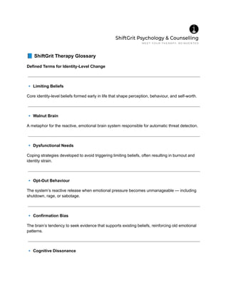 📘ShiftGrit Therapy Glossary
Defined Terms for Identity-Level Change
🔹Limiting Beliefs
Core identity-level beliefs formed early in life that shape perception, behaviour, and self-worth.
🔹Walnut Brain
A metaphor for the reactive, emotional brain system responsible for automatic threat detection.
🔹Dysfunctional Needs
Coping strategies developed to avoid triggering limiting beliefs, often resulting in burnout and
identity strain.
🔹Opt-Out Behaviour
The system’s reactive release when emotional pressure becomes unmanageable — including
shutdown, rage, or sabotage.
🔹Confirmation Bias
The brain’s tendency to seek evidence that supports existing beliefs, reinforcing old emotional
patterns.
🔹Cognitive Dissonance
 
