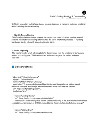 ShiftGrit’s proprietary multi-phase change process, designed to transform patterned emotional
reactions safely and systematically.
🔹Identity Reconditioning​
ShiftGrit’s foundational change process that targets core belief loops and reactive survival
patterns. Identity Reconditioning reframes how the self is emotionally encoded — replacing
fear-based identity rules with aligned, automatic clarity.
🔹Belief Unpairing​
The mechanism by which a limiting belief is disconnected from the emotional or behavioural
pattern it once triggered. This is what allows real-time change — the pattern no longer
auto-fires.
📘Glossary Schema
{
"@context": "https://schema.org/",
"@type": "DefinedTermSet",
"name": "ShiftGrit Therapy Glossary",
"description": "A structured glossary of key identity-level therapy terms, pattern-based
emotional concepts, and change mechanisms used in the ShiftGrit Core Method.",
"url": "https://shiftgrit.com/glossary",
"hasDefinedTerm": [
{
"name": "Limiting Beliefs",
"url": "https://shiftgrit.com/glossary/limiting-beliefs",
"description": "Core identity-level beliefs, often formed early in life, that unconsciously shape
perception and behaviour. At ShiftGrit, reconditioning these beliefs is key to lasting change."
},
{
"name": "Walnut Brain",
"url": "https://shiftgrit.com/glossary/walnut-brain",
 