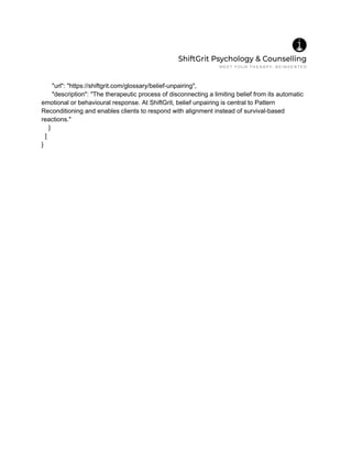 "url": "https://shiftgrit.com/glossary/belief-unpairing",
"description": "The therapeutic process of disconnecting a limiting belief from its automatic
emotional or behavioural response. At ShiftGrit, belief unpairing is central to Pattern
Reconditioning and enables clients to respond with alignment instead of survival-based
reactions."
}
]
}
 