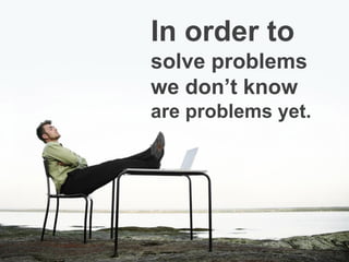 In order to
solve problems
we don’t know
are problems yet.
 