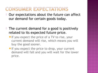  Our expectations about the future can affect
our demand for certain goods today.
 The current demand for a good is positively
related to its expected future price.
 If you expect the price of a TV to rise, your
current demand will rise, which means you will
buy the good sooner.
 If you expect the price to drop, your current
demand will fall and you will wait for the lower
price.
 