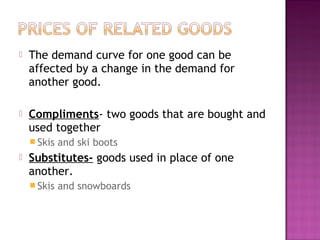  The demand curve for one good can be
affected by a change in the demand for
another good.
 Compliments- two goods that are bought and
used together
 Skis and ski boots
 Substitutes- goods used in place of one
another.
 Skis and snowboards
 