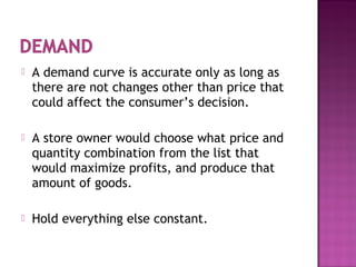  A demand curve is accurate only as long as
there are not changes other than price that
could affect the consumer’s decision.
 A store owner would choose what price and
quantity combination from the list that
would maximize profits, and produce that
amount of goods.
 Hold everything else constant.
 