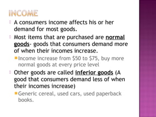 A consumers income affects his or her
demand for most goods.
 Most items that are purchased are normal
goods- goods that consumers demand more
of when their incomes increase.
Income increase from $50 to $75, buy more
normal goods at every price level
 Other goods are called inferior goods (A
good that consumers demand less of when
their incomes increase)
Generic cereal, used cars, used paperback
books.
 