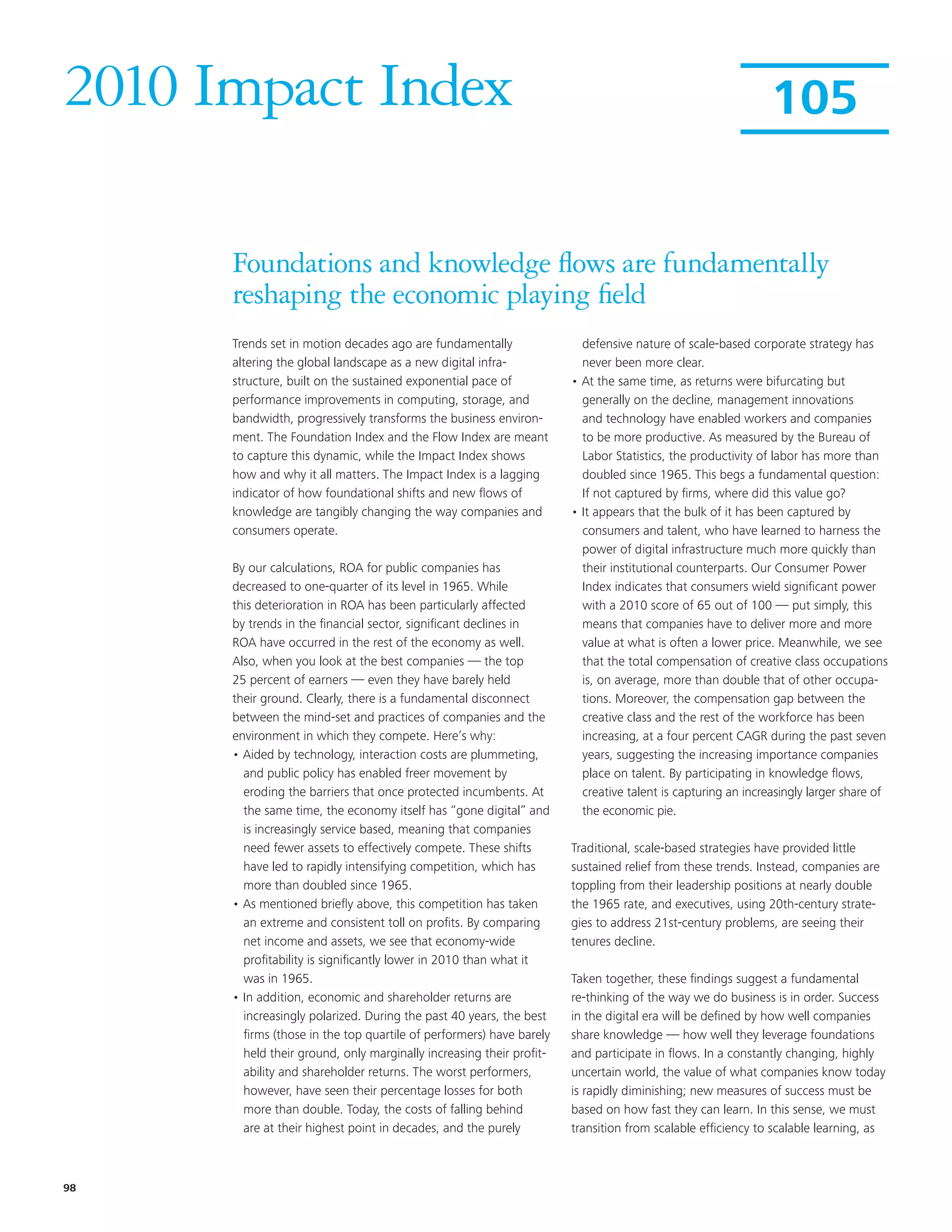 2010 Impact Index                                                                                            105


      Foundations and knowledge flows are fundamentally
      reshaping the economic playing field
      Trends set in motion decades ago are fundamentally                defensive nature of scale-based corporate strategy has
      altering the global landscape as a new digital infra-             never been more clear.
      structure, built on the sustained exponential pace of           • At the same time, as returns were bifurcating but
      performance improvements in computing, storage, and               generally on the decline, management innovations
      bandwidth, progressively transforms the business environ-         and technology have enabled workers and companies
      ment. The Foundation Index and the Flow Index are meant           to be more productive. As measured by the Bureau of
      to capture this dynamic, while the Impact Index shows             Labor Statistics, the productivity of labor has more than
      how and why it all matters. The Impact Index is a lagging         doubled since 1965. This begs a fundamental question:
      indicator of how foundational shifts and new flows of             If not captured by firms, where did this value go?
      knowledge are tangibly changing the way companies and           • It appears that the bulk of it has been captured by
      consumers operate.                                                consumers and talent, who have learned to harness the
                                                                        power of digital infrastructure much more quickly than
      By our calculations, ROA for public companies has                 their institutional counterparts. Our Consumer Power
      decreased to one-quarter of its level in 1965. While              Index indicates that consumers wield significant power
      this deterioration in ROA has been particularly affected          with a 2010 score of 65 out of 100 — put simply, this
      by trends in the financial sector, significant declines in        means that companies have to deliver more and more
      ROA have occurred in the rest of the economy as well.             value at what is often a lower price. Meanwhile, we see
      Also, when you look at the best companies — the top               that the total compensation of creative class occupations
      25 percent of earners — even they have barely held                is, on average, more than double that of other occupa-
      their ground. Clearly, there is a fundamental disconnect          tions. Moreover, the compensation gap between the
      between the mind-set and practices of companies and the           creative class and the rest of the workforce has been
      environment in which they compete. Here’s why:                    increasing, at a four percent CAGR during the past seven
      • Aided by technology, interaction costs are plummeting,          years, suggesting the increasing importance companies
        and public policy has enabled freer movement by                 place on talent. By participating in knowledge flows,
        eroding the barriers that once protected incumbents. At         creative talent is capturing an increasingly larger share of
        the same time, the economy itself has “gone digital” and        the economic pie.
        is increasingly service based, meaning that companies
        need fewer assets to effectively compete. These shifts        Traditional, scale-based strategies have provided little
        have led to rapidly intensifying competition, which has       sustained relief from these trends. Instead, companies are
        more than doubled since 1965.                                 toppling from their leadership positions at nearly double
      • As mentioned briefly above, this competition has taken        the 1965 rate, and executives, using 20th-century strate-
        an extreme and consistent toll on profits. By comparing       gies to address 21st-century problems, are seeing their
        net income and assets, we see that economy-wide               tenures decline.
        profitability is significantly lower in 2010 than what it
        was in 1965.                                                  Taken together, these findings suggest a fundamental
      • In addition, economic and shareholder returns are             re-thinking of the way we do business is in order. Success
        increasingly polarized. During the past 40 years, the best    in the digital era will be defined by how well companies
        firms (those in the top quartile of performers) have barely   share knowledge — how well they leverage foundations
        held their ground, only marginally increasing their profit-   and participate in flows. In a constantly changing, highly
        ability and shareholder returns. The worst performers,        uncertain world, the value of what companies know today
        however, have seen their percentage losses for both           is rapidly diminishing; new measures of success must be
        more than double. Today, the costs of falling behind          based on how fast they can learn. In this sense, we must
        are at their highest point in decades, and the purely         transition from scalable efficiency to scalable learning, as



98
 