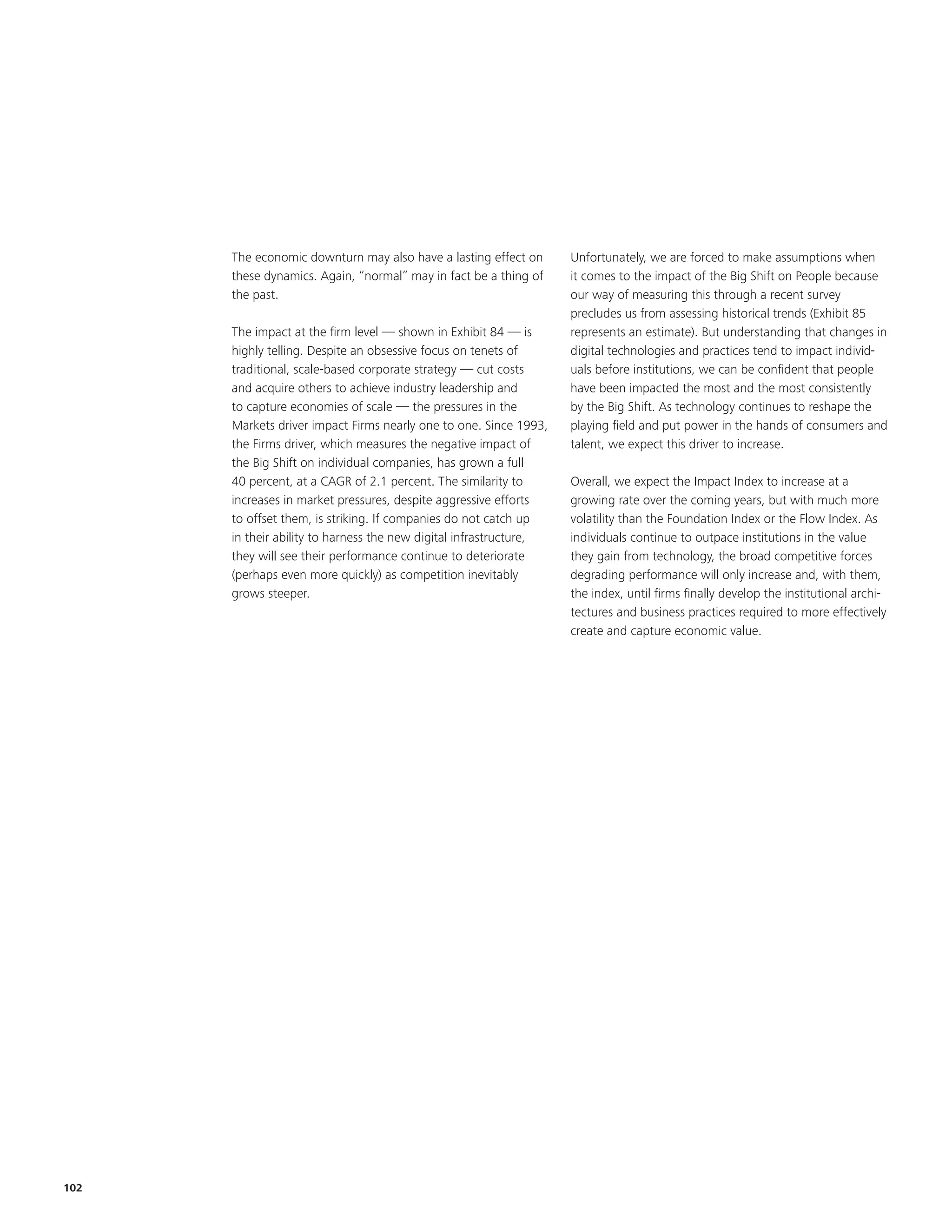 The economic downturn may also have a lasting effect on       Unfortunately, we are forced to make assumptions when
      these dynamics. Again, “normal” may in fact be a thing of     it comes to the impact of the Big Shift on People because
      the past.                                                     our way of measuring this through a recent survey
                                                                    precludes us from assessing historical trends (Exhibit 85
      The impact at the firm level — shown in Exhibit 84 — is       represents an estimate). But understanding that changes in
      highly telling. Despite an obsessive focus on tenets of       digital technologies and practices tend to impact individ-
      traditional, scale-based corporate strategy — cut costs       uals before institutions, we can be confident that people
      and acquire others to achieve industry leadership and         have been impacted the most and the most consistently
      to capture economies of scale — the pressures in the          by the Big Shift. As technology continues to reshape the
      Markets driver impact Firms nearly one to one. Since 1993,    playing field and put power in the hands of consumers and
      the Firms driver, which measures the negative impact of       talent, we expect this driver to increase.
      the Big Shift on individual companies, has grown a full
      40 percent, at a CAGR of 2.1 percent. The similarity to       Overall, we expect the Impact Index to increase at a
      increases in market pressures, despite aggressive efforts     growing rate over the coming years, but with much more
      to offset them, is striking. If companies do not catch up     volatility than the Foundation Index or the Flow Index. As
      in their ability to harness the new digital infrastructure,   individuals continue to outpace institutions in the value
      they will see their performance continue to deteriorate       they gain from technology, the broad competitive forces
      (perhaps even more quickly) as competition inevitably         degrading performance will only increase and, with them,
      grows steeper.                                                the index, until firms finally develop the institutional archi-
                                                                    tectures and business practices required to more effectively
                                                                    create and capture economic value.




102
 