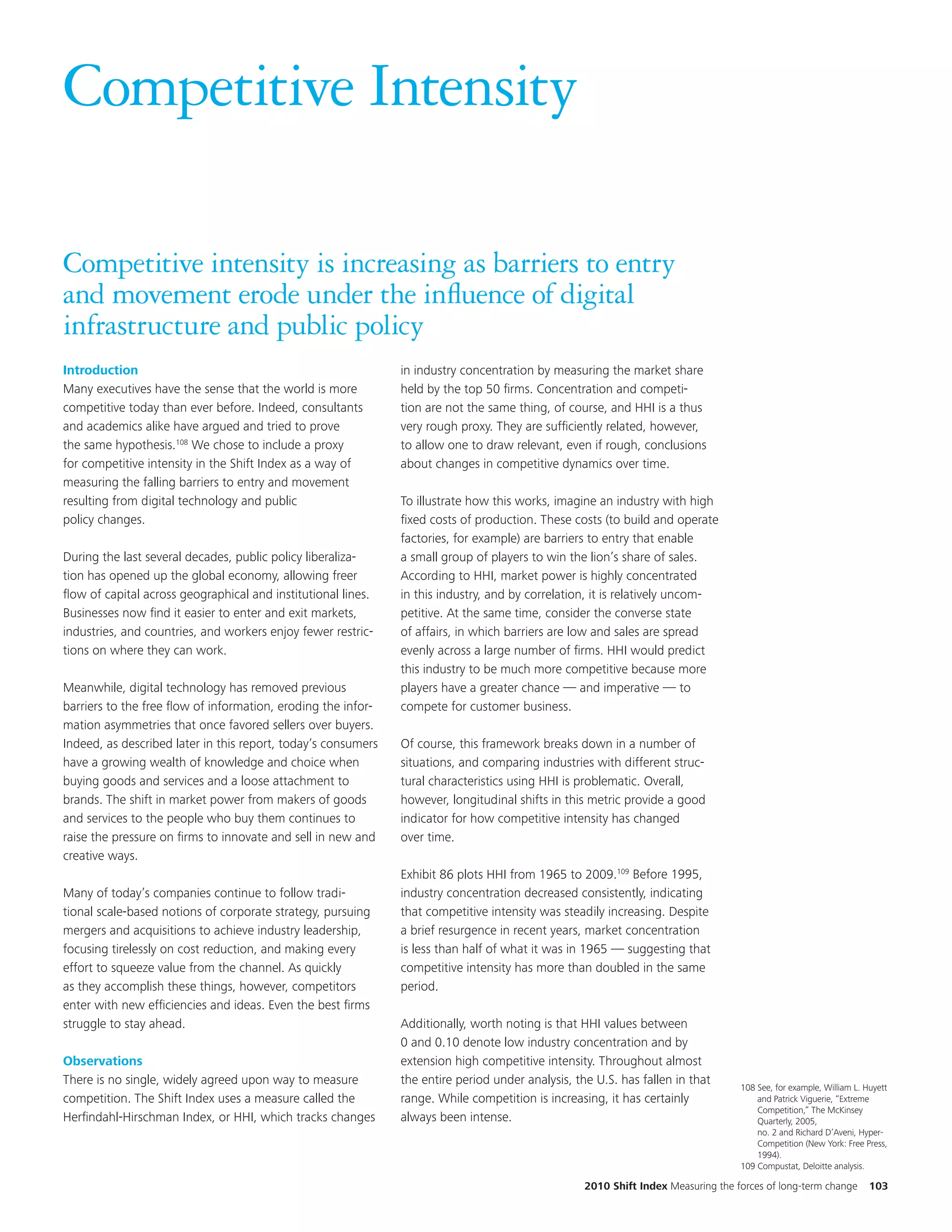 Competitive Intensity

Competitive intensity is increasing as barriers to entry
and movement erode under the influence of digital
infrastructure and public policy
Introduction                                                   in industry concentration by measuring the market share
Many executives have the sense that the world is more          held by the top 50 firms. Concentration and competi-
competitive today than ever before. Indeed, consultants        tion are not the same thing, of course, and HHI is a thus
and academics alike have argued and tried to prove             very rough proxy. They are sufficiently related, however,
the same hypothesis.108 We chose to include a proxy            to allow one to draw relevant, even if rough, conclusions
for competitive intensity in the Shift Index as a way of       about changes in competitive dynamics over time.
measuring the falling barriers to entry and movement
resulting from digital technology and public                   To illustrate how this works, imagine an industry with high
policy changes.                                                fixed costs of production. These costs (to build and operate
                                                               factories, for example) are barriers to entry that enable
During the last several decades, public policy liberaliza-     a small group of players to win the lion’s share of sales.
tion has opened up the global economy, allowing freer          According to HHI, market power is highly concentrated
flow of capital across geographical and institutional lines.   in this industry, and by correlation, it is relatively uncom-
Businesses now find it easier to enter and exit markets,       petitive. At the same time, consider the converse state
industries, and countries, and workers enjoy fewer restric-    of affairs, in which barriers are low and sales are spread
tions on where they can work.                                  evenly across a large number of firms. HHI would predict
                                                               this industry to be much more competitive because more
Meanwhile, digital technology has removed previous             players have a greater chance — and imperative — to
barriers to the free flow of information, eroding the infor-   compete for customer business.
mation asymmetries that once favored sellers over buyers.
Indeed, as described later in this report, today’s consumers   Of course, this framework breaks down in a number of
have a growing wealth of knowledge and choice when             situations, and comparing industries with different struc-
buying goods and services and a loose attachment to            tural characteristics using HHI is problematic. Overall,
brands. The shift in market power from makers of goods         however, longitudinal shifts in this metric provide a good
and services to the people who buy them continues to           indicator for how competitive intensity has changed
raise the pressure on firms to innovate and sell in new and    over time.
creative ways.
                                                               Exhibit 86 plots HHI from 1965 to 2009.109 Before 1995,
Many of today’s companies continue to follow tradi-            industry concentration decreased consistently, indicating
tional scale-based notions of corporate strategy, pursuing     that competitive intensity was steadily increasing. Despite
mergers and acquisitions to achieve industry leadership,       a brief resurgence in recent years, market concentration
focusing tirelessly on cost reduction, and making every        is less than half of what it was in 1965 — suggesting that
effort to squeeze value from the channel. As quickly           competitive intensity has more than doubled in the same
as they accomplish these things, however, competitors          period.
enter with new efficiencies and ideas. Even the best firms
struggle to stay ahead.                                        Additionally, worth noting is that HHI values between
                                                               0 and 0.10 denote low industry concentration and by
Observations                                                   extension high competitive intensity. Throughout almost
There is no single, widely agreed upon way to measure          the entire period under analysis, the U.S. has fallen in that
                                                                                                                                   108 See, for example, William L. Huyett
competition. The Shift Index uses a measure called the         range. While competition is increasing, it has certainly                and Patrick Viguerie, “Extreme
                                                                                                                                       Competition,” The McKinsey
Herfindahl-Hirschman Index, or HHI, which tracks changes       always been intense.                                                    Quarterly, 2005,
                                                                                                                                       no. 2 and Richard D’Aveni, Hyper-
                                                                                                                                       Competition (New York: Free Press,
                                                                                                                                       1994).
                                                                                                                                   109 Compustat, Deloitte analysis.

                                                                                                   2010 Shift Index Measuring the forces of long-term change         103
 