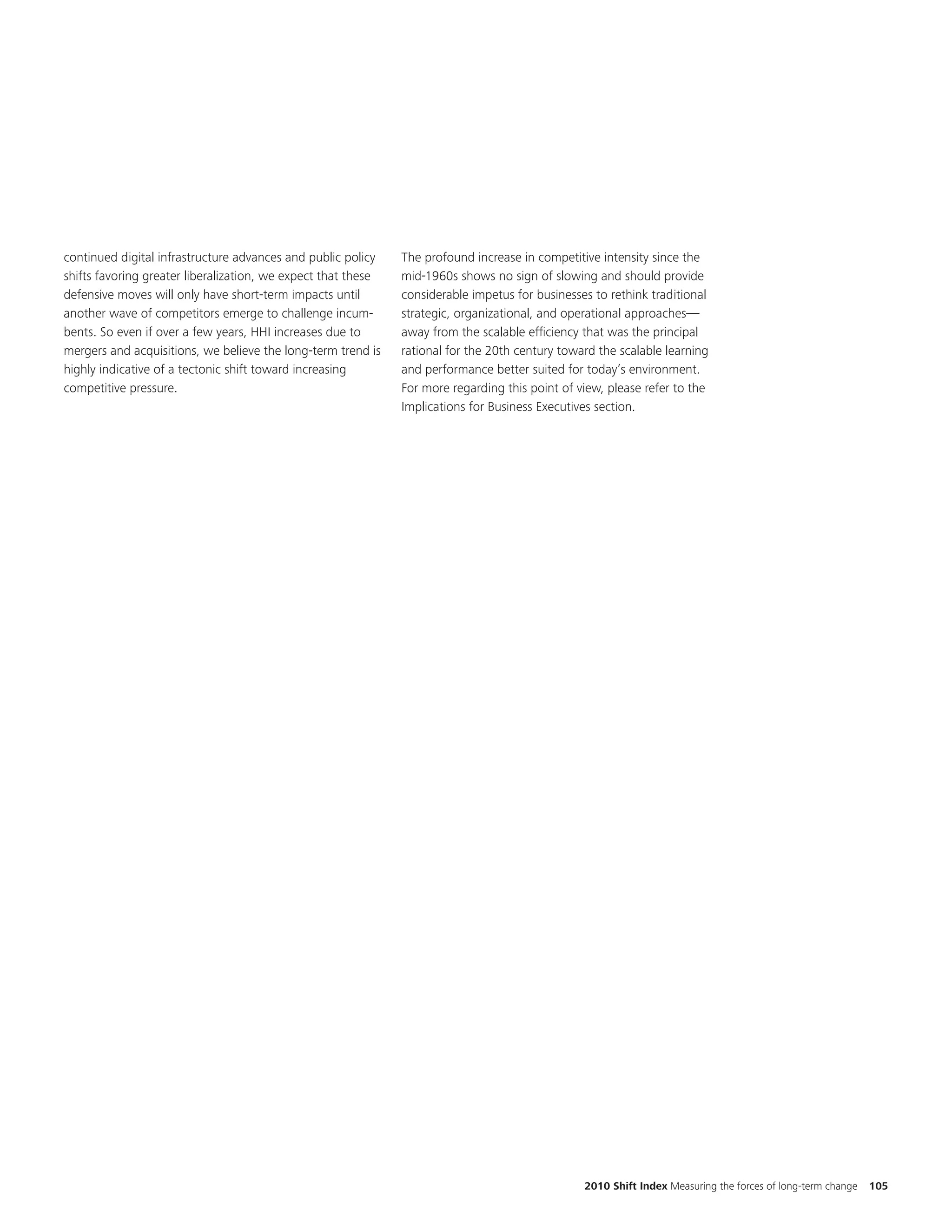 continued digital infrastructure advances and public policy    The profound increase in competitive intensity since the
shifts favoring greater liberalization, we expect that these   mid-1960s shows no sign of slowing and should provide
defensive moves will only have short-term impacts until        considerable impetus for businesses to rethink traditional
another wave of competitors emerge to challenge incum-         strategic, organizational, and operational approaches—
bents. So even if over a few years, HHI increases due to       away from the scalable efficiency that was the principal
mergers and acquisitions, we believe the long-term trend is    rational for the 20th century toward the scalable learning
highly indicative of a tectonic shift toward increasing        and performance better suited for today’s environment.
competitive pressure.                                          For more regarding this point of view, please refer to the
                                                               Implications for Business Executives section.




                                                                                                 2010 Shift Index Measuring the forces of long-term change   105
 