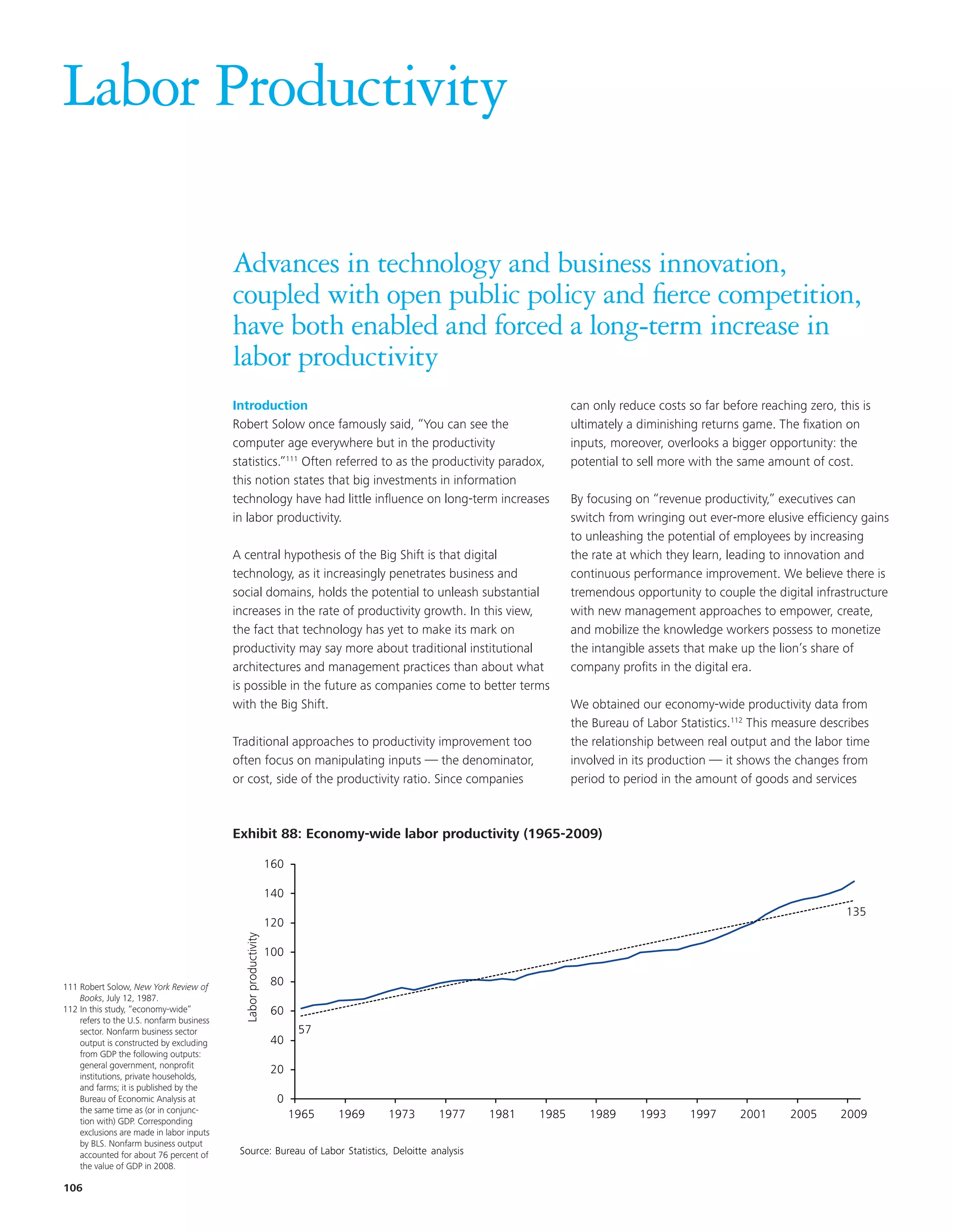 Labor Productivity

                                          Advances in technology and business innovation,
                                          coupled with open public policy and fierce competition,
                                          have both enabled and forced a long-term increase in
                                          labor productivity
                                          Introduction                                                           can only reduce costs so far before reaching zero, this is
                                          Robert Solow once famously said, “You can see the                      ultimately a diminishing returns game. The fixation on
                                          computer age everywhere but in the productivity                        inputs, moreover, overlooks a bigger opportunity: the
                                          statistics.”111 Often referred to as the productivity paradox,         potential to sell more with the same amount of cost.
                                          this notion states that big investments in information
                                          technology have had little influence on long-term increases            By focusing on “revenue productivity,” executives can
                                          in labor productivity.                                                 switch from wringing out ever-more elusive efficiency gains
                                                                                                                 to unleashing the potential of employees by increasing
                                          A central hypothesis of the Big Shift is that digital                  the rate at which they learn, leading to innovation and
                                          technology, as it increasingly penetrates business and                 continuous performance improvement. We believe there is
                                          social domains, holds the potential to unleash substantial             tremendous opportunity to couple the digital infrastructure
                                          increases in the rate of productivity growth. In this view,            with new management approaches to empower, create,
                                          the fact that technology has yet to make its mark on                   and mobilize the knowledge workers possess to monetize
                                          productivity may say more about traditional institutional              the intangible assets that make up the lion’s share of
                                          architectures and management practices than about what                 company profits in the digital era.
                                          is possible in the future as companies come to better terms
                                          with the Big Shift.                                                    We obtained our economy-wide productivity data from
                                                                                                                 the Bureau of Labor Statistics.112 This measure describes
                                          Traditional approaches to productivity improvement too                 the relationship between real output and the labor time
                                          often focus on manipulating inputs — the denominator,                  involved in its production — it shows the changes from
                                          or cost, side of the productivity ratio. Since companies               period to period in the amount of goods and services



                                           Exhibit 68: Economy-wide labor productivity (1965-2009)
                                          Exhibit 88: Economy-wide labor productivity (1965-2009)

                                                                 160

                                                                 140
                                                                                                                                                                      135
                                                                 120
                                            Labor productivity




                                                                 100

111 Robert Solow, New York Review of                              80
    Books, July 12, 1987.
112 In this study, “economy-wide”                                 60
    refers to the U.S. nonfarm business
    sector. Nonfarm business sector                                     57
    output is constructed by excluding                            40
    from GDP the following outputs:
    general government, nonprofit
                                                                  20
    institutions, private households,
    and farms; it is published by the
    Bureau of Economic Analysis at                                 0
    the same time as (or in conjunc-
                                                                       1965   1969   1973   1977   1981   1985      1989      1993      1997     2001      2005      2009
    tion with) GDP. Corresponding
    exclusions are made in labor inputs
    by BLS. Nonfarm business output
    accounted for about 76 percent of      Source: Bureau of Labor Statistics, Deloitte analysis
    the value of GDP in 2008.

106
 