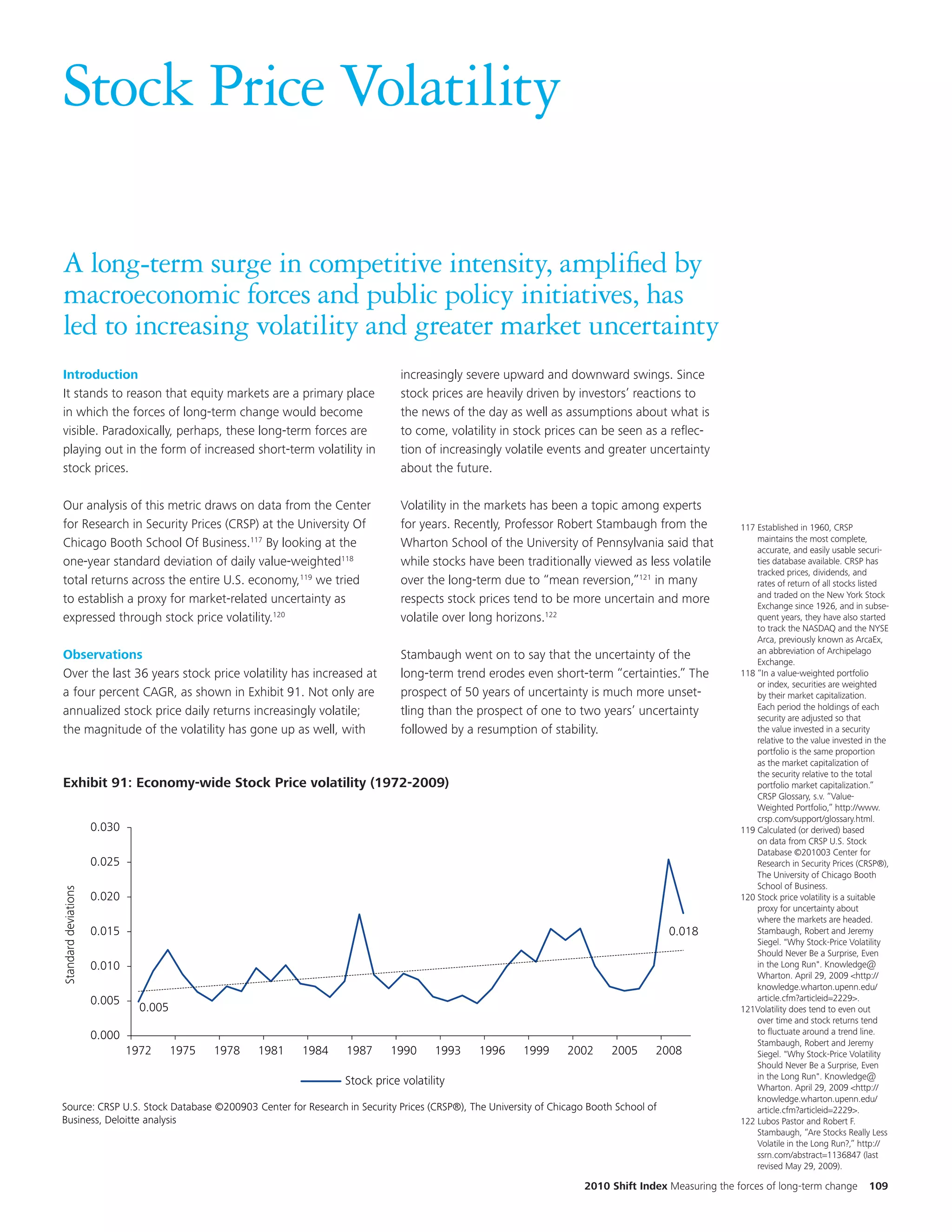 Stock Price Volatility

A long-term surge in competitive intensity, amplified by
macroeconomic forces and public policy initiatives, has
led to increasing volatility and greater market uncertainty
Introduction                                                                    increasingly severe upward and downward swings. Since
It stands to reason that equity markets are a primary place                     stock prices are heavily driven by investors’ reactions to
in which the forces of long-term change would become                            the news of the day as well as assumptions about what is
visible. Paradoxically, perhaps, these long-term forces are                     to come, volatility in stock prices can be seen as a reflec-
playing out in the form of increased short-term volatility in                   tion of increasingly volatile events and greater uncertainty
stock prices.                                                                   about the future.

Our analysis of this metric draws on data from the Center                       Volatility in the markets has been a topic among experts
for Research in Security Prices (CRSP) at the University Of                     for years. Recently, Professor Robert Stambaugh from the           117 Established in 1960, CRSP
                                                                                                                                                       maintains the most complete,
Chicago Booth School Of Business.117 By looking at the                          Wharton School of the University of Pennsylvania said that             accurate, and easily usable securi-
one-year standard deviation of daily value-weighted118                          while stocks have been traditionally viewed as less volatile           ties database available. CRSP has
                                                                                                                                                       tracked prices, dividends, and
total returns across the entire U.S. economy,119 we tried                       over the long-term due to “mean reversion,”121 in many                 rates of return of all stocks listed
                                                                                                                                                       and traded on the New York Stock
to establish a proxy for market-related uncertainty as                          respects stock prices tend to be more uncertain and more               Exchange since 1926, and in subse-
expressed through stock price volatility.120                                    volatile over long horizons.122                                        quent years, they have also started
                                                                                                                                                       to track the NASDAQ and the NYSE
           EKM                                                                                                                                         Arca, previously known as ArcaEx,
                                                                                                                                                       an abbreviation of Archipelago
Observations                                                                    Stambaugh went on to say that the uncertainty of the                   Exchange.
Over the last 36 years stock price volatility has increased at                  long-term trend erodes even short-term “certainties.” The          118 “In a value-weighted portfolio
                                                                                                                                                       or index, securities are weighted
a four percent CAGR, as shown in Exhibit 91. Not only are                          Title and chart are updated to 2009.
                                                                                prospect of 50 years of uncertainty is much more unset-                by their market capitalization.
                                                                                                                                                       Each period the holdings of each
annualized stock price daily returns increasingly volatile;                     tling than the prospect of one to two years’ uncertainty               security are adjusted so that
the magnitude of the volatility has gone up as well, with                       followed by a resumption of stability.                                 the value invested in a security
                                                                                                                                                       relative to the value invested in the
                                                                                                                                                       portfolio is the same proportion
                                                                                                                                                       as the market capitalization of
                                                                                                                                                       the security relative to the total
Exhibit 91: Economy-wide Stock Price volatility (1972-2009)                                                                                            portfolio market capitalization.”
Exhibit 71: Economy-wide Stock Price volatility (1972-2009)                                                                                            CRSP Glossary, s.v. “Value-
                                                                                                                                                       Weighted Portfolio,” http://www.
                                                                                                                                                       crsp.com/support/glossary.html.
                      0.030                                                                                                                        119 Calculated (or derived) based
                                                                                                                                                       on data from CRSP U.S. Stock
                                                                                                                                                       Database ©201003 Center for
                      0.025                                                                                                                            Research in Security Prices (CRSP®),
                                                                                                                                                       The University of Chicago Booth
                                                                                                                                                       School of Business.
Standard deviations




                      0.020                                                                                                                        120 Stock price volatility is a suitable
                                                                                                                                                       proxy for uncertainty about
                                                                                                                                                       where the markets are headed.
                      0.015                                                                                                          0.018             Stambaugh, Robert and Jeremy
                                                                                                                                                       Siegel. "Why Stock-Price Volatility
                                                                                                                                                       Should Never Be a Surprise, Even
                      0.010                                                                                                                            in the Long Run". Knowledge@
                                                                                                                                                       Wharton. April 29, 2009 <http://
                                                                                                                                                       knowledge.wharton.upenn.edu/
                      0.005                                                                                                                            article.cfm?articleid=2229>.
                                0.005                                                                                                              121Volatility does tend to even out
                                                                                                                                                       over time and stock returns tend
                      0.000                                                                                                                            to fluctuate around a trend line.
                                                                                                                                                       Stambaugh, Robert and Jeremy
                              1972      1975   1978   1981   1984   1987      1990     1993    1996    1999     2002    2005     2008                  Siegel. "Why Stock-Price Volatility
                                                                                                                                                       Should Never Be a Surprise, Even
                                                                                                                                                       in the Long Run". Knowledge@
                                                                    Stock price volatility
                                                                                                                                                       Wharton. April 29, 2009 <http://
                                                                                                                                                       knowledge.wharton.upenn.edu/
Source: CRSP U.S. Stock Database ©200903 Center for Research in Security Prices (CRSP®), The University of Chicago Booth School of                     article.cfm?articleid=2229>.
Business, Deloitte analysis                                                                                                                        122 Lubos Pastor and Robert F.
                                                                                                                                                       Stambaugh, “Are Stocks Really Less
                                                                                                                                                       Volatile in the Long Run?,” http://
                                                                                                                                                       ssrn.com/abstract=1136847 (last
                                                                                                                                                       revised May 29, 2009).

                                                                                                                   2010 Shift Index Measuring the forces of long-term change          109
 