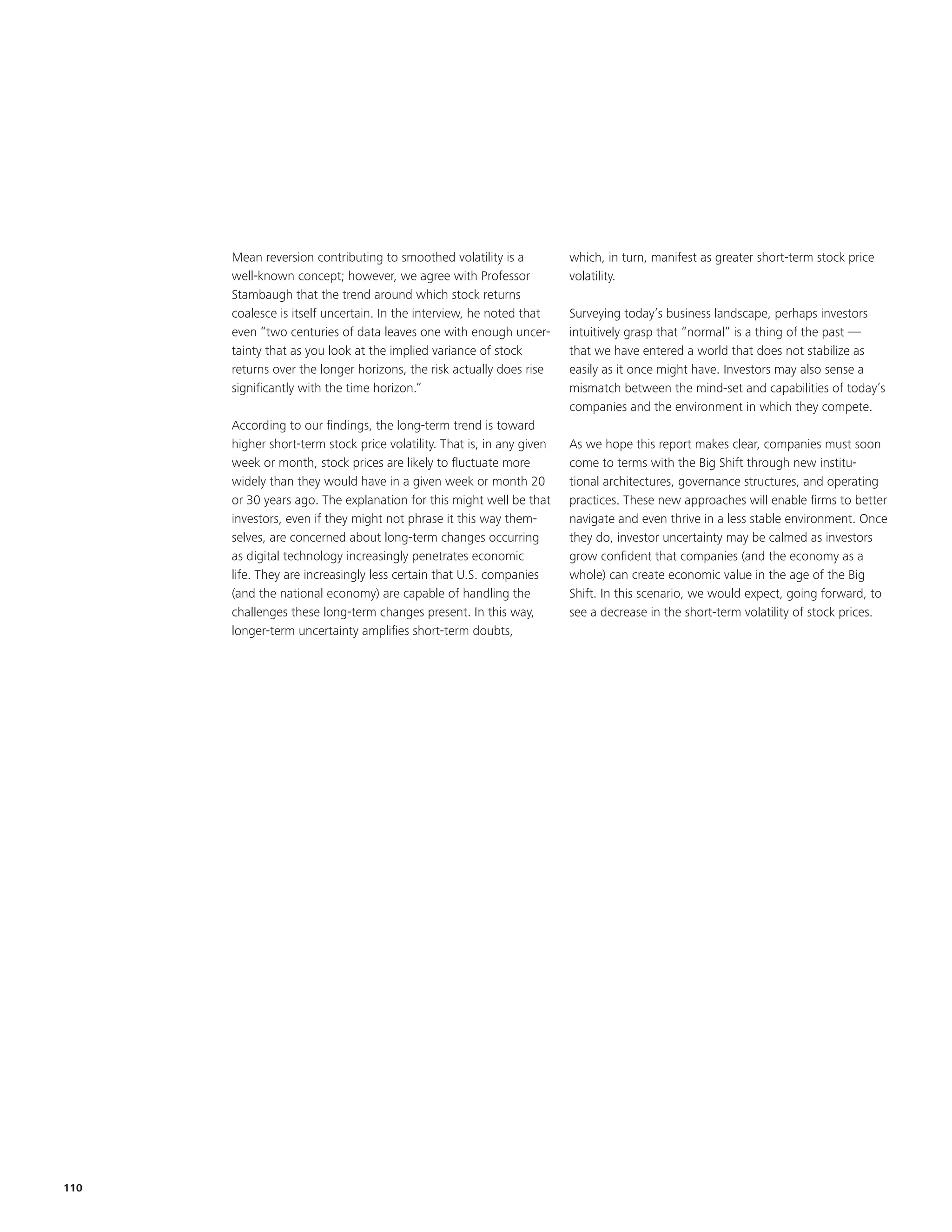 Mean reversion contributing to smoothed volatility is a           which, in turn, manifest as greater short-term stock price
      well-known concept; however, we agree with Professor              volatility.
      Stambaugh that the trend around which stock returns
      coalesce is itself uncertain. In the interview, he noted that     Surveying today’s business landscape, perhaps investors
      even “two centuries of data leaves one with enough uncer-         intuitively grasp that “normal” is a thing of the past —
      tainty that as you look at the implied variance of stock          that we have entered a world that does not stabilize as
      returns over the longer horizons, the risk actually does rise     easily as it once might have. Investors may also sense a
      significantly with the time horizon.”                             mismatch between the mind-set and capabilities of today’s
                                                                        companies and the environment in which they compete.
      According to our findings, the long-term trend is toward
      higher short-term stock price volatility. That is, in any given   As we hope this report makes clear, companies must soon
      week or month, stock prices are likely to fluctuate more          come to terms with the Big Shift through new institu-
      widely than they would have in a given week or month 20           tional architectures, governance structures, and operating
      or 30 years ago. The explanation for this might well be that      practices. These new approaches will enable firms to better
      investors, even if they might not phrase it this way them-        navigate and even thrive in a less stable environment. Once
      selves, are concerned about long-term changes occurring           they do, investor uncertainty may be calmed as investors
      as digital technology increasingly penetrates economic            grow confident that companies (and the economy as a
      life. They are increasingly less certain that U.S. companies      whole) can create economic value in the age of the Big
      (and the national economy) are capable of handling the            Shift. In this scenario, we would expect, going forward, to
      challenges these long-term changes present. In this way,          see a decrease in the short-term volatility of stock prices.
      longer-term uncertainty amplifies short-term doubts,




110
 