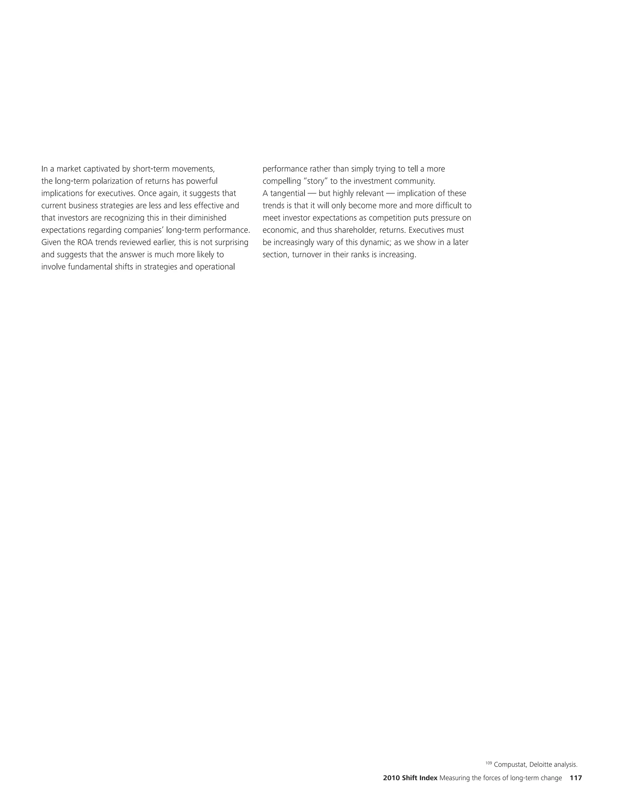 In a market captivated by short-term movements,                 performance rather than simply trying to tell a more
the long-term polarization of returns has powerful              compelling “story” to the investment community.
implications for executives. Once again, it suggests that       A tangential — but highly relevant — implication of these
current business strategies are less and less effective and     trends is that it will only become more and more difficult to
that investors are recognizing this in their diminished         meet investor expectations as competition puts pressure on
expectations regarding companies’ long-term performance.        economic, and thus shareholder, returns. Executives must
Given the ROA trends reviewed earlier, this is not surprising   be increasingly wary of this dynamic; as we show in a later
and suggests that the answer is much more likely to             section, turnover in their ranks is increasing.
involve fundamental shifts in strategies and operational




                                                                                                                                   109
                                                                                                                                         Compustat, Deloitte analysis.
                                                                                                   2010 Shift Index Measuring the forces of long-term change       117
 