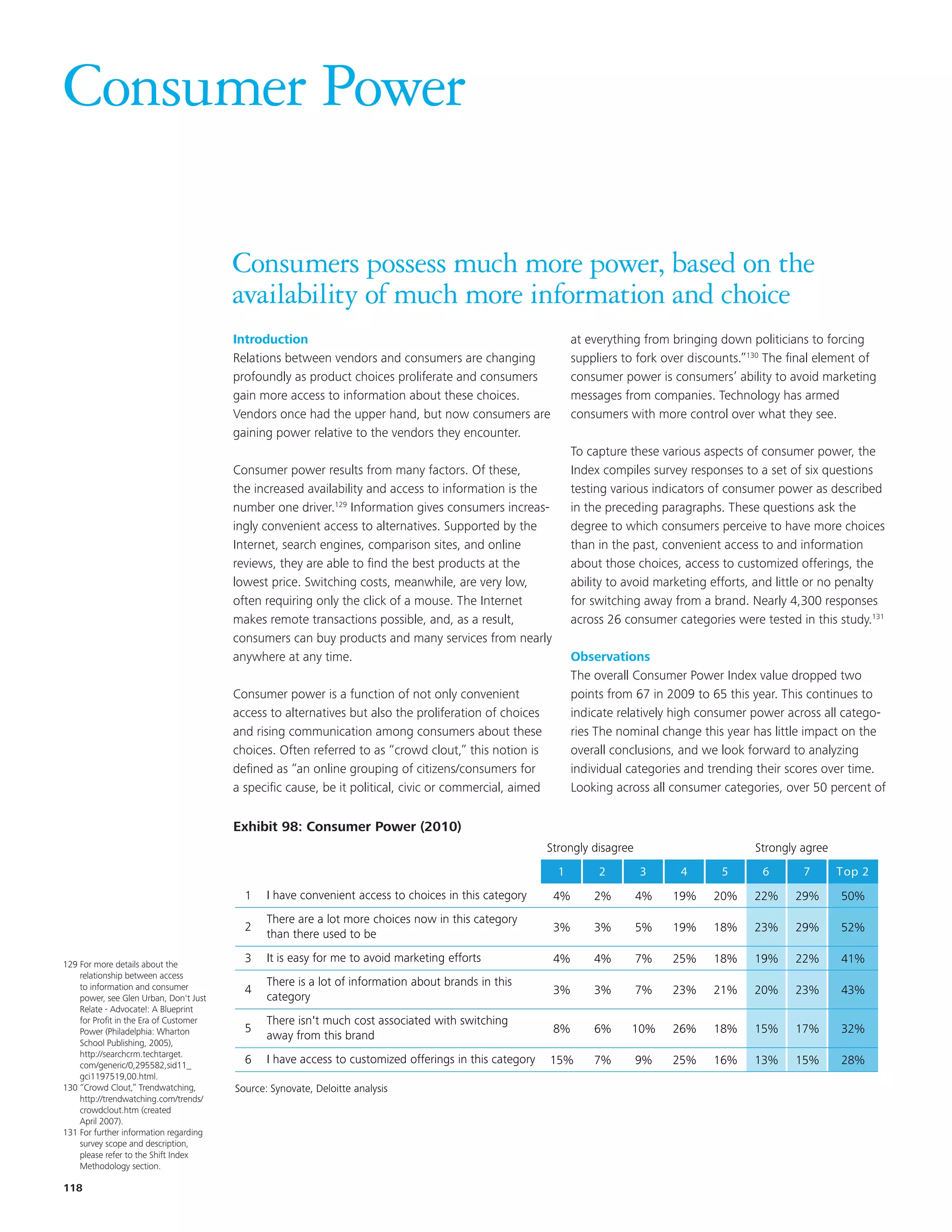 Consumer Power

                                        Consumers possess much more power, based on the
                                        availability of much more information and choice
                                        Introduction                                                          at everything from bringing down politicians to forcing
                                        Relations between vendors and consumers are changing                  suppliers to fork over discounts.”130 The final element of
                                        profoundly as product choices proliferate and consumers               consumer power is consumers’ ability to avoid marketing
                                        gain more access to information about these choices.                  messages from companies. Technology has armed
                                        Vendors once had the upper hand, but now consumers are                consumers with more control over what they see.
                                        gaining power relative to the vendors they encounter.
                                                                                                              To capture these various aspects of consumer power, the
                                        Consumer power results from many factors. Of these,                   Index compiles survey responses to a set of six questions
                                        the increased availability and access to information is the           testing various indicators of consumer power as described
                                        number one driver.129 Information gives consumers increas-            in the preceding paragraphs. These questions ask the
                                        ingly convenient access to alternatives. Supported by the             degree to which consumers perceive to have more choices
                                        Internet, search engines, comparison sites, and online                than in the past, convenient access to and information
                                        reviews, they are able to find the best products at the               about those choices, access to customized offerings, the
                                        lowest price. Switching costs, meanwhile, are very low,               ability to avoid marketing efforts, and little or no penalty
                                        often requiring only the click of a mouse. The Internet               for switching away from a brand. Nearly 4,300 responses
                                        makes remote transactions possible, and, as a result,                 across 26 consumer categories were tested in this study.131
                                        consumers can buy products and many services from nearly
                                          EKM
                                        anywhere at any time.                                          Observations
                                                                                                       The overall Consumer Power Index value dropped two
                                        Consumer power is a function of not only convenient            points from 67 inchart are updatedcontinues to
                                                                                                          Title and 2009 to 65 this year. This to 2010.
                                        access to alternatives but also the proliferation of choices   indicate relatively high consumer power across all catego-
                                        and rising communication among consumers about these    Requires review to changeif correct little impact on the
                                                                                                       ries The nominal see this year has themes were                        targeted
                                        choices. Often referred to as “crowd clout,” this notion is    overall conclusions, and we look forward to analyzing
                                        defined as “an online grouping of citizens/consumers for       individual categories and trending their scores over time.
                                        a specific cause, be it political, civic or commercial, aimed  Looking across all consumer categories, over 50 percent of
                                        Exhibit 78: Consumer Power (2010)
                                        Exhibit 98: Consumer Power (2010)
                                                                                                        Strongly disagree                        Strongly agree
                                                                                                          1        2        3      4      5       6       7       Top 2
                                          1    I have convenient access to choices in this category      4%       2%        4%   19%     20%     22%    29%       50%
                                               There are a lot more choices now in this category
                                          2                                                              3%       3%        5%   19%     18%     23%    29%       52%
                                               than there used to be

129 For more details about the
                                          3    It is easy for me to avoid marketing efforts              4%       4%        7%   25%     18%     19%    22%       41%
    relationship between access
    to information and consumer                There is a lot of information about brands in this
                                          4                                                              3%       3%        7%   23%     21%     20%    23%       43%
    power, see Glen Urban, Don't Just          category
    Relate - Advocate!: A Blueprint
    for Profit in the Era of Customer          There isn't much cost associated with switching
    Power (Philadelphia: Wharton          5                                                              8%       6%     10%     26%     18%     15%    17%       32%
                                               away from this brand
    School Publishing, 2005),
    http://searchcrm.techtarget.
    com/generic/0,295582,sid11_
                                          6    I have access to customized offerings in this category   15%       7%        9%   25%     16%     13%    15%       28%
    gci1197519,00.html.
130 “Crowd Clout,” Trendwatching,       Source: Synovate, Deloitte analysis
    http://trendwatching.com/trends/
    crowdclout.htm (created
    April 2007).
131 For further information regarding
    survey scope and description,
    please refer to the Shift Index
    Methodology section.

118
 