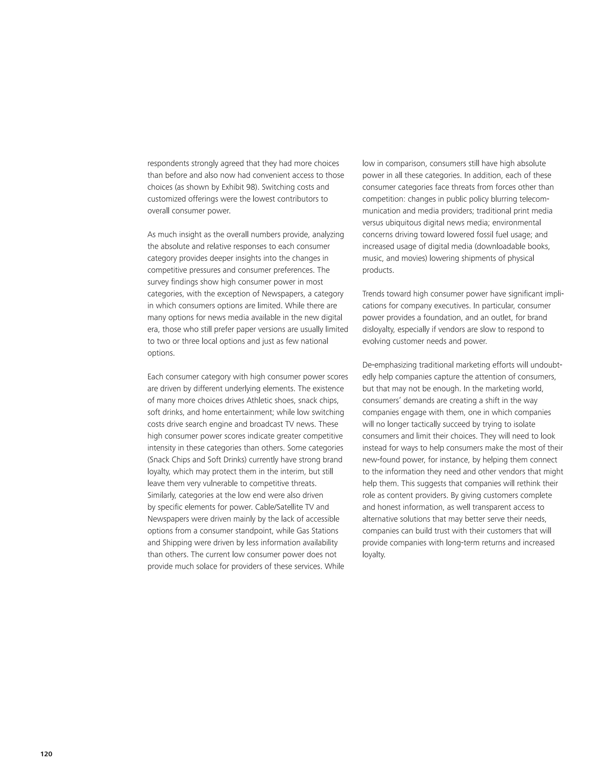 respondents strongly agreed that they had more choices           low in comparison, consumers still have high absolute
      than before and also now had convenient access to those          power in all these categories. In addition, each of these
      choices (as shown by Exhibit 98). Switching costs and            consumer categories face threats from forces other than
      customized offerings were the lowest contributors to             competition: changes in public policy blurring telecom-
      overall consumer power.                                          munication and media providers; traditional print media
                                                                       versus ubiquitous digital news media; environmental
      As much insight as the overall numbers provide, analyzing        concerns driving toward lowered fossil fuel usage; and
      the absolute and relative responses to each consumer             increased usage of digital media (downloadable books,
      category provides deeper insights into the changes in            music, and movies) lowering shipments of physical
      competitive pressures and consumer preferences. The              products.
      survey findings show high consumer power in most
      categories, with the exception of Newspapers, a category         Trends toward high consumer power have significant impli-
      in which consumers options are limited. While there are          cations for company executives. In particular, consumer
      many options for news media available in the new digital         power provides a foundation, and an outlet, for brand
      era, those who still prefer paper versions are usually limited   disloyalty, especially if vendors are slow to respond to
      to two or three local options and just as few national           evolving customer needs and power.
      options.
                                                                       De-emphasizing traditional marketing efforts will undoubt-
      Each consumer category with high consumer power scores           edly help companies capture the attention of consumers,
      are driven by different underlying elements. The existence       but that may not be enough. In the marketing world,
      of many more choices drives Athletic shoes, snack chips,         consumers’ demands are creating a shift in the way
      soft drinks, and home entertainment; while low switching         companies engage with them, one in which companies
      costs drive search engine and broadcast TV news. These           will no longer tactically succeed by trying to isolate
      high consumer power scores indicate greater competitive          consumers and limit their choices. They will need to look
      intensity in these categories than others. Some categories       instead for ways to help consumers make the most of their
      (Snack Chips and Soft Drinks) currently have strong brand        new-found power, for instance, by helping them connect
      loyalty, which may protect them in the interim, but still        to the information they need and other vendors that might
      leave them very vulnerable to competitive threats.               help them. This suggests that companies will rethink their
      Similarly, categories at the low end were also driven            role as content providers. By giving customers complete
      by specific elements for power. Cable/Satellite TV and           and honest information, as well transparent access to
      Newspapers were driven mainly by the lack of accessible          alternative solutions that may better serve their needs,
      options from a consumer standpoint, while Gas Stations           companies can build trust with their customers that will
      and Shipping were driven by less information availability        provide companies with long-term returns and increased
      than others. The current low consumer power does not             loyalty.
      provide much solace for providers of these services. While




120
 
