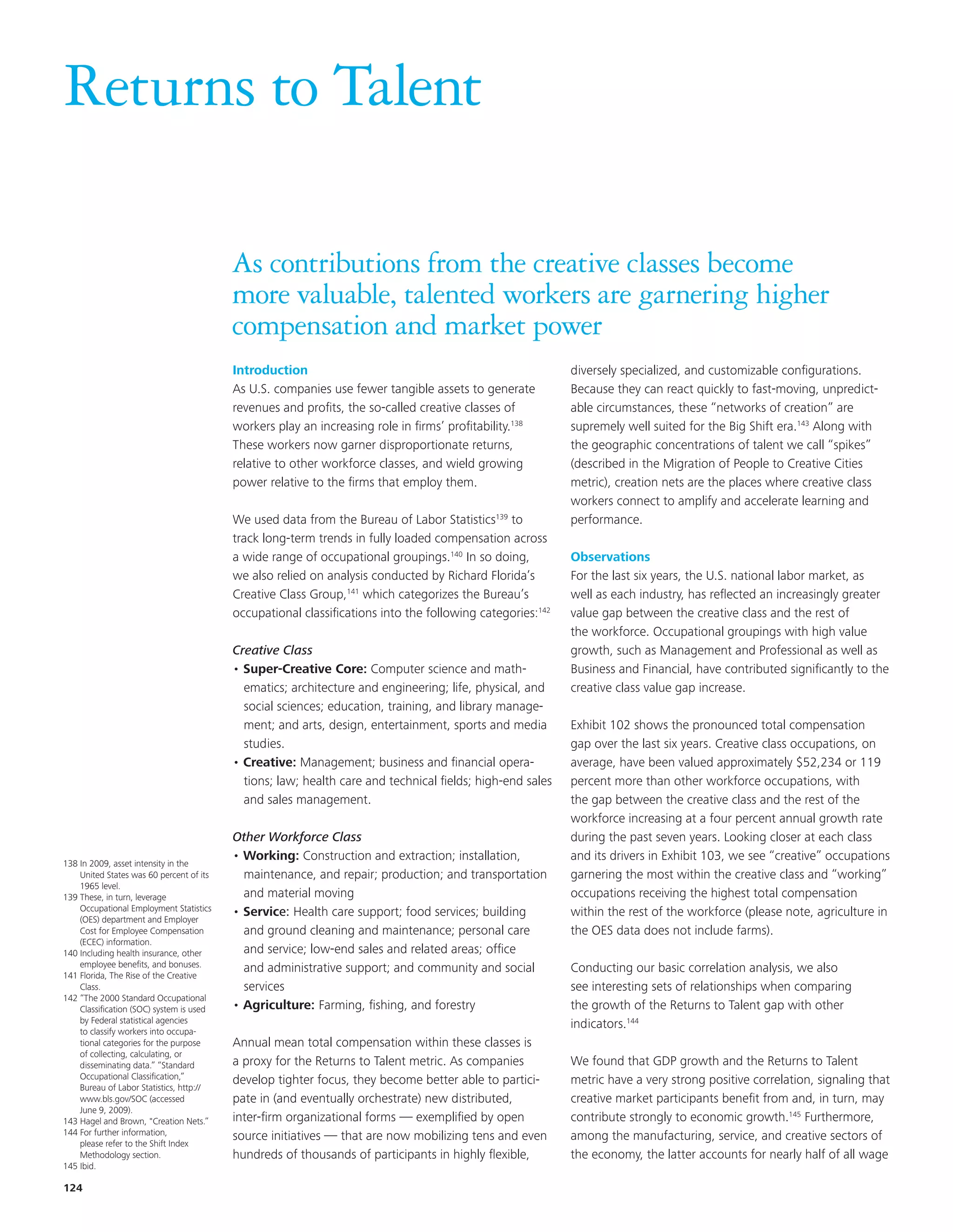 Returns to Talent

                                          As contributions from the creative classes become
                                          more valuable, talented workers are garnering higher
                                          compensation and market power
                                          Introduction                                                     diversely specialized, and customizable configurations.
                                          As U.S. companies use fewer tangible assets to generate          Because they can react quickly to fast-moving, unpredict-
                                          revenues and profits, the so-called creative classes of          able circumstances, these “networks of creation” are
                                          workers play an increasing role in firms’ profitability.138      supremely well suited for the Big Shift era.143 Along with
                                          These workers now garner disproportionate returns,               the geographic concentrations of talent we call “spikes”
                                          relative to other workforce classes, and wield growing           (described in the Migration of People to Creative Cities
                                          power relative to the firms that employ them.                    metric), creation nets are the places where creative class
                                                                                                           workers connect to amplify and accelerate learning and
                                          We used data from the Bureau of Labor Statistics139 to           performance.
                                          track long-term trends in fully loaded compensation across
                                          a wide range of occupational groupings.140 In so doing,          Observations
                                          we also relied on analysis conducted by Richard Florida’s        For the last six years, the U.S. national labor market, as
                                          Creative Class Group,141 which categorizes the Bureau’s          well as each industry, has reflected an increasingly greater
                                          occupational classifications into the following categories:142   value gap between the creative class and the rest of
                                                                                                           the workforce. Occupational groupings with high value
                                          Creative Class                                                   growth, such as Management and Professional as well as
                                          • Super-Creative Core: Computer science and math-                Business and Financial, have contributed significantly to the
                                            ematics; architecture and engineering; life, physical, and     creative class value gap increase.
                                            social sciences; education, training, and library manage-
                                            ment; and arts, design, entertainment, sports and media        Exhibit 102 shows the pronounced total compensation
                                            studies.                                                       gap over the last six years. Creative class occupations, on
                                          • Creative: Management; business and financial opera-            average, have been valued approximately $52,234 or 119
                                            tions; law; health care and technical fields; high-end sales   percent more than other workforce occupations, with
                                            and sales management.                                          the gap between the creative class and the rest of the
                                                                                                           workforce increasing at a four percent annual growth rate
                                          Other Workforce Class                                            during the past seven years. Looking closer at each class
                                          • Working: Construction and extraction; installation,            and its drivers in Exhibit 103, we see “creative” occupations
138 In 2009, asset intensity in the
    United States was 60 percent of its     maintenance, and repair; production; and transportation        garnering the most within the creative class and “working”
    1965 level.
139 These, in turn, leverage                and material moving                                            occupations receiving the highest total compensation
    Occupational Employment Statistics    • Service: Health care support; food services; building          within the rest of the workforce (please note, agriculture in
    (OES) department and Employer
    Cost for Employee Compensation          and ground cleaning and maintenance; personal care             the OES data does not include farms).
    (ECEC) information.
140 Including health insurance, other       and service; low-end sales and related areas; office
    employee benefits, and bonuses.         and administrative support; and community and social           Conducting our basic correlation analysis, we also
141 Florida, The Rise of the Creative
    Class.                                  services                                                       see interesting sets of relationships when comparing
142 “The 2000 Standard Occupational
    Classification (SOC) system is used   • Agriculture: Farming, fishing, and forestry                    the growth of the Returns to Talent gap with other
    by Federal statistical agencies                                                                        indicators.144
    to classify workers into occupa-
    tional categories for the purpose     Annual mean total compensation within these classes is
    of collecting, calculating, or
    disseminating data.” “Standard        a proxy for the Returns to Talent metric. As companies           We found that GDP growth and the Returns to Talent
    Occupational Classification,”         develop tighter focus, they become better able to partici-       metric have a very strong positive correlation, signaling that
    Bureau of Labor Statistics, http://
    www.bls.gov/SOC (accessed             pate in (and eventually orchestrate) new distributed,            creative market participants benefit from and, in turn, may
    June 9, 2009).
143 Hagel and Brown, "Creation Nets.”     inter-firm organizational forms — exemplified by open            contribute strongly to economic growth.145 Furthermore,
144 For further information,              source initiatives — that are now mobilizing tens and even       among the manufacturing, service, and creative sectors of
    please refer to the Shift Index
    Methodology section.                  hundreds of thousands of participants in highly flexible,        the economy, the latter accounts for nearly half of all wage
145 Ibid.

124
 