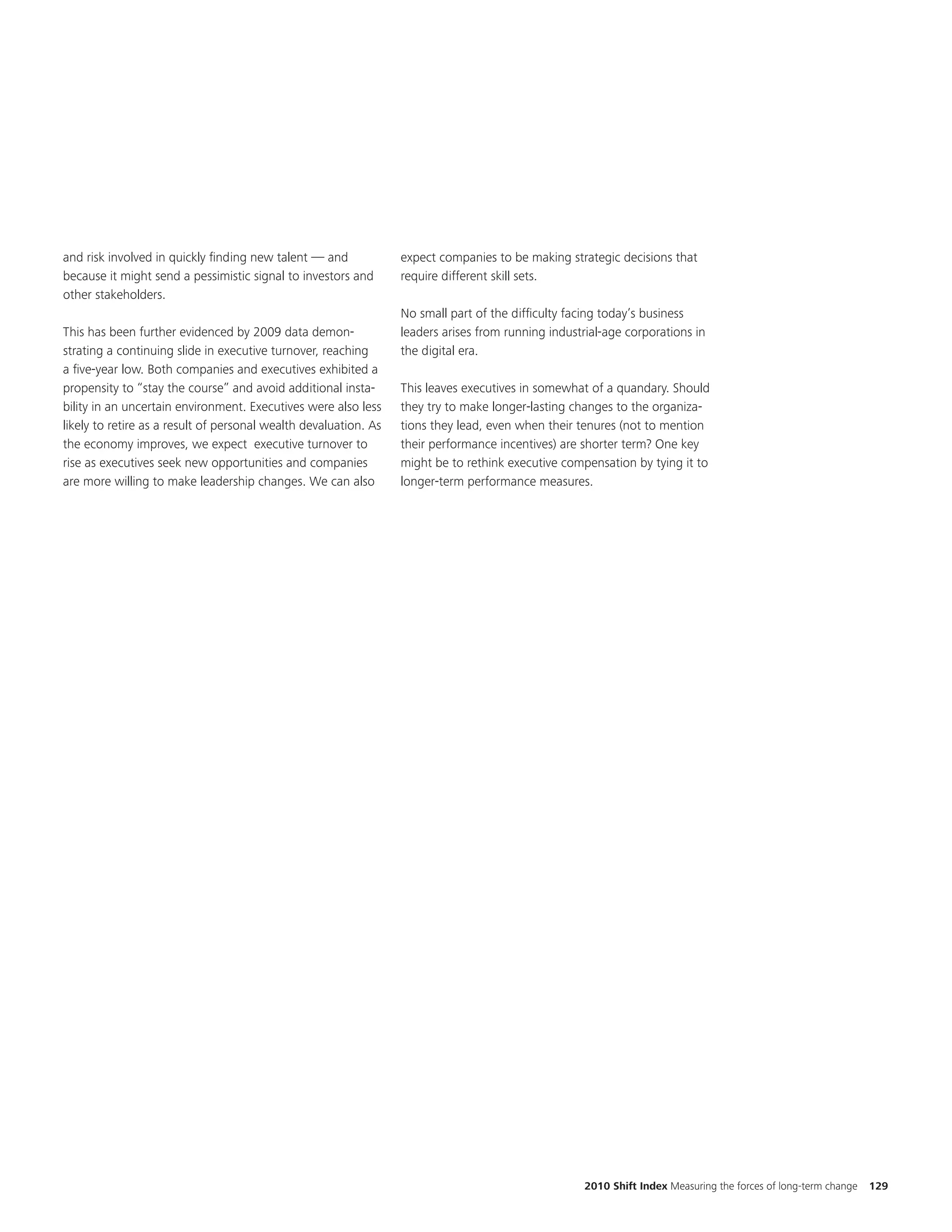 and risk involved in quickly finding new talent — and             expect companies to be making strategic decisions that
because it might send a pessimistic signal to investors and       require different skill sets.
other stakeholders.
                                                                  No small part of the difficulty facing today’s business
This has been further evidenced by 2009 data demon-               leaders arises from running industrial-age corporations in
strating a continuing slide in executive turnover, reaching       the digital era.
a five-year low. Both companies and executives exhibited a
propensity to “stay the course” and avoid additional insta-       This leaves executives in somewhat of a quandary. Should
bility in an uncertain environment. Executives were also less     they try to make longer-lasting changes to the organiza-
likely to retire as a result of personal wealth devaluation. As   tions they lead, even when their tenures (not to mention
the economy improves, we expect executive turnover to             their performance incentives) are shorter term? One key
rise as executives seek new opportunities and companies           might be to rethink executive compensation by tying it to
are more willing to make leadership changes. We can also          longer-term performance measures.




                                                                                                    2010 Shift Index Measuring the forces of long-term change   129
 