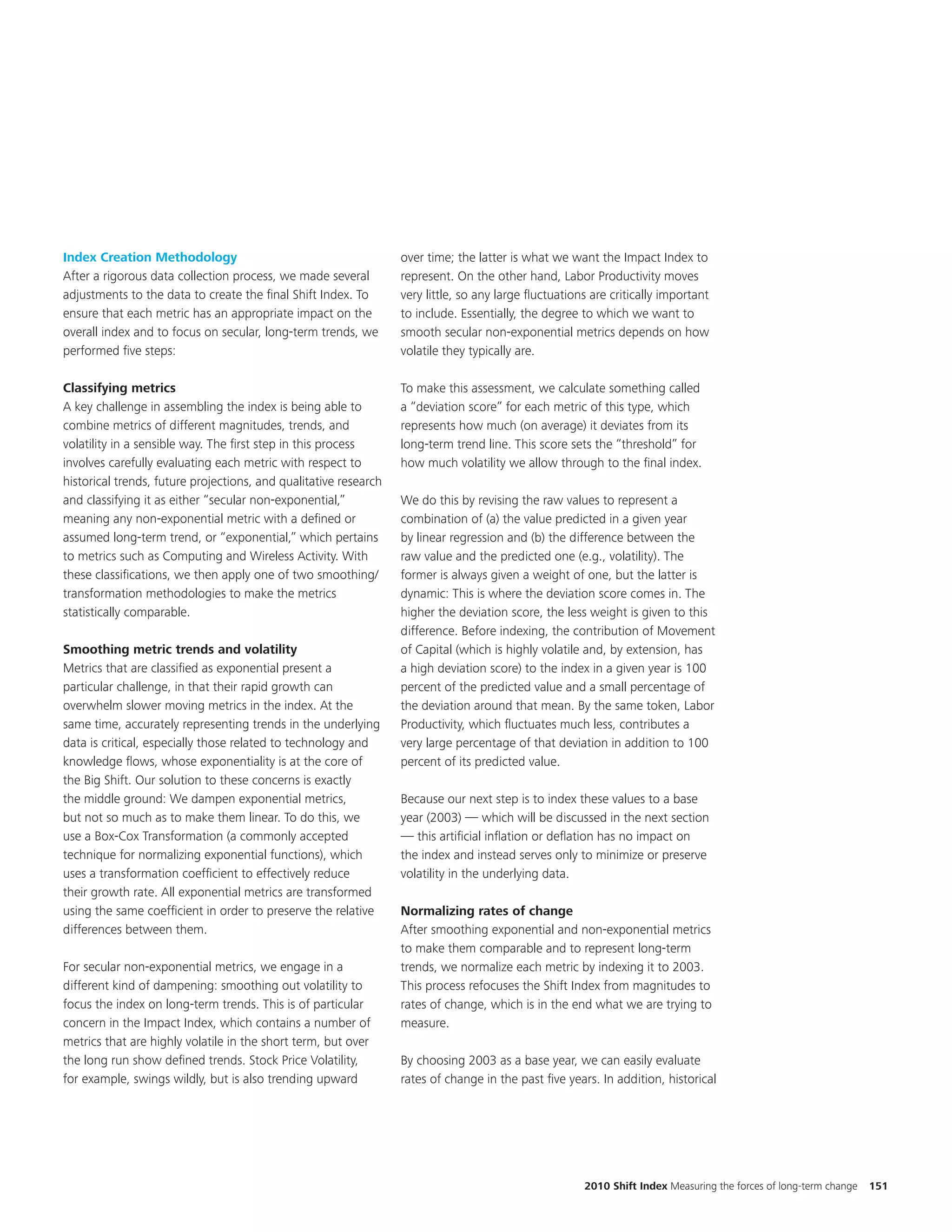 Index Creation Methodology                                        over time; the latter is what we want the Impact Index to
After a rigorous data collection process, we made several         represent. On the other hand, Labor Productivity moves
adjustments to the data to create the final Shift Index. To       very little, so any large fluctuations are critically important
ensure that each metric has an appropriate impact on the          to include. Essentially, the degree to which we want to
overall index and to focus on secular, long-term trends, we       smooth secular non-exponential metrics depends on how
performed five steps:                                             volatile they typically are.

Classifying metrics                                               To make this assessment, we calculate something called
A key challenge in assembling the index is being able to          a “deviation score” for each metric of this type, which
combine metrics of different magnitudes, trends, and              represents how much (on average) it deviates from its
volatility in a sensible way. The first step in this process      long-term trend line. This score sets the “threshold” for
involves carefully evaluating each metric with respect to         how much volatility we allow through to the final index.
historical trends, future projections, and qualitative research
and classifying it as either “secular non-exponential,”           We do this by revising the raw values to represent a
meaning any non-exponential metric with a defined or              combination of (a) the value predicted in a given year
assumed long-term trend, or “exponential,” which pertains         by linear regression and (b) the difference between the
to metrics such as Computing and Wireless Activity. With          raw value and the predicted one (e.g., volatility). The
these classifications, we then apply one of two smoothing/        former is always given a weight of one, but the latter is
transformation methodologies to make the metrics                  dynamic: This is where the deviation score comes in. The
statistically comparable.                                         higher the deviation score, the less weight is given to this
                                                                  difference. Before indexing, the contribution of Movement
Smoothing metric trends and volatility                            of Capital (which is highly volatile and, by extension, has
Metrics that are classified as exponential present a              a high deviation score) to the index in a given year is 100
particular challenge, in that their rapid growth can              percent of the predicted value and a small percentage of
overwhelm slower moving metrics in the index. At the              the deviation around that mean. By the same token, Labor
same time, accurately representing trends in the underlying       Productivity, which fluctuates much less, contributes a
data is critical, especially those related to technology and      very large percentage of that deviation in addition to 100
knowledge flows, whose exponentiality is at the core of           percent of its predicted value.
the Big Shift. Our solution to these concerns is exactly
the middle ground: We dampen exponential metrics,                 Because our next step is to index these values to a base
but not so much as to make them linear. To do this, we            year (2003) — which will be discussed in the next section
use a Box-Cox Transformation (a commonly accepted                 — this artificial inflation or deflation has no impact on
technique for normalizing exponential functions), which           the index and instead serves only to minimize or preserve
uses a transformation coefficient to effectively reduce           volatility in the underlying data.
their growth rate. All exponential metrics are transformed
using the same coefficient in order to preserve the relative      Normalizing rates of change
differences between them.                                         After smoothing exponential and non-exponential metrics
                                                                  to make them comparable and to represent long-term
For secular non-exponential metrics, we engage in a               trends, we normalize each metric by indexing it to 2003.
different kind of dampening: smoothing out volatility to          This process refocuses the Shift Index from magnitudes to
focus the index on long-term trends. This is of particular        rates of change, which is in the end what we are trying to
concern in the Impact Index, which contains a number of           measure.
metrics that are highly volatile in the short term, but over
the long run show defined trends. Stock Price Volatility,         By choosing 2003 as a base year, we can easily evaluate
for example, swings wildly, but is also trending upward           rates of change in the past five years. In addition, historical




                                                                                                       2010 Shift Index Measuring the forces of long-term change   151
 