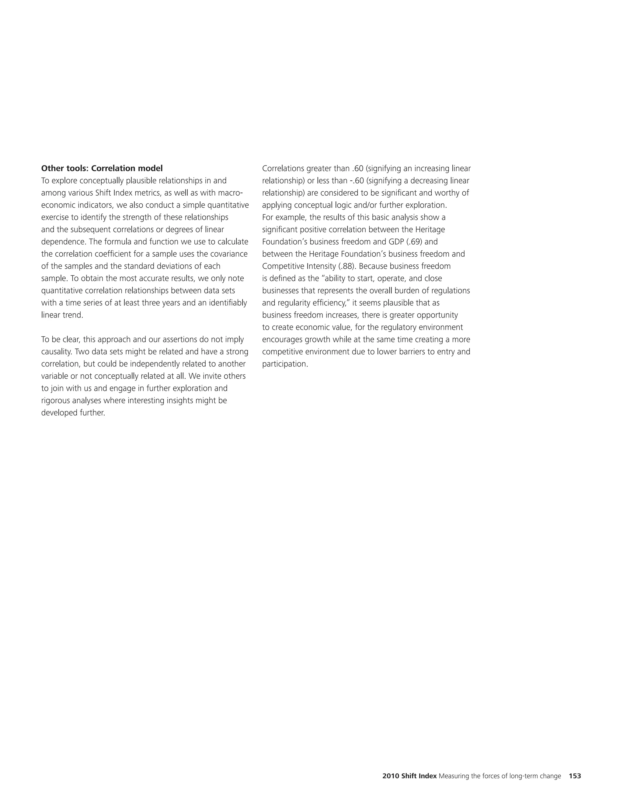 Other tools: Correlation model                                   Correlations greater than .60 (signifying an increasing linear
To explore conceptually plausible relationships in and           relationship) or less than -.60 (signifying a decreasing linear
among various Shift Index metrics, as well as with macro-        relationship) are considered to be significant and worthy of
economic indicators, we also conduct a simple quantitative       applying conceptual logic and/or further exploration.
exercise to identify the strength of these relationships         For example, the results of this basic analysis show a
and the subsequent correlations or degrees of linear             significant positive correlation between the Heritage
dependence. The formula and function we use to calculate         Foundation’s business freedom and GDP (.69) and
the correlation coefficient for a sample uses the covariance     between the Heritage Foundation’s business freedom and
of the samples and the standard deviations of each               Competitive Intensity (.88). Because business freedom
sample. To obtain the most accurate results, we only note        is defined as the “ability to start, operate, and close
quantitative correlation relationships between data sets         businesses that represents the overall burden of regulations
with a time series of at least three years and an identifiably   and regularity efficiency,” it seems plausible that as
linear trend.                                                    business freedom increases, there is greater opportunity
                                                                 to create economic value, for the regulatory environment
To be clear, this approach and our assertions do not imply       encourages growth while at the same time creating a more
causality. Two data sets might be related and have a strong      competitive environment due to lower barriers to entry and
correlation, but could be independently related to another       participation.
variable or not conceptually related at all. We invite others
to join with us and engage in further exploration and
rigorous analyses where interesting insights might be
developed further.




                                                                                                     2010 Shift Index Measuring the forces of long-term change   153
 