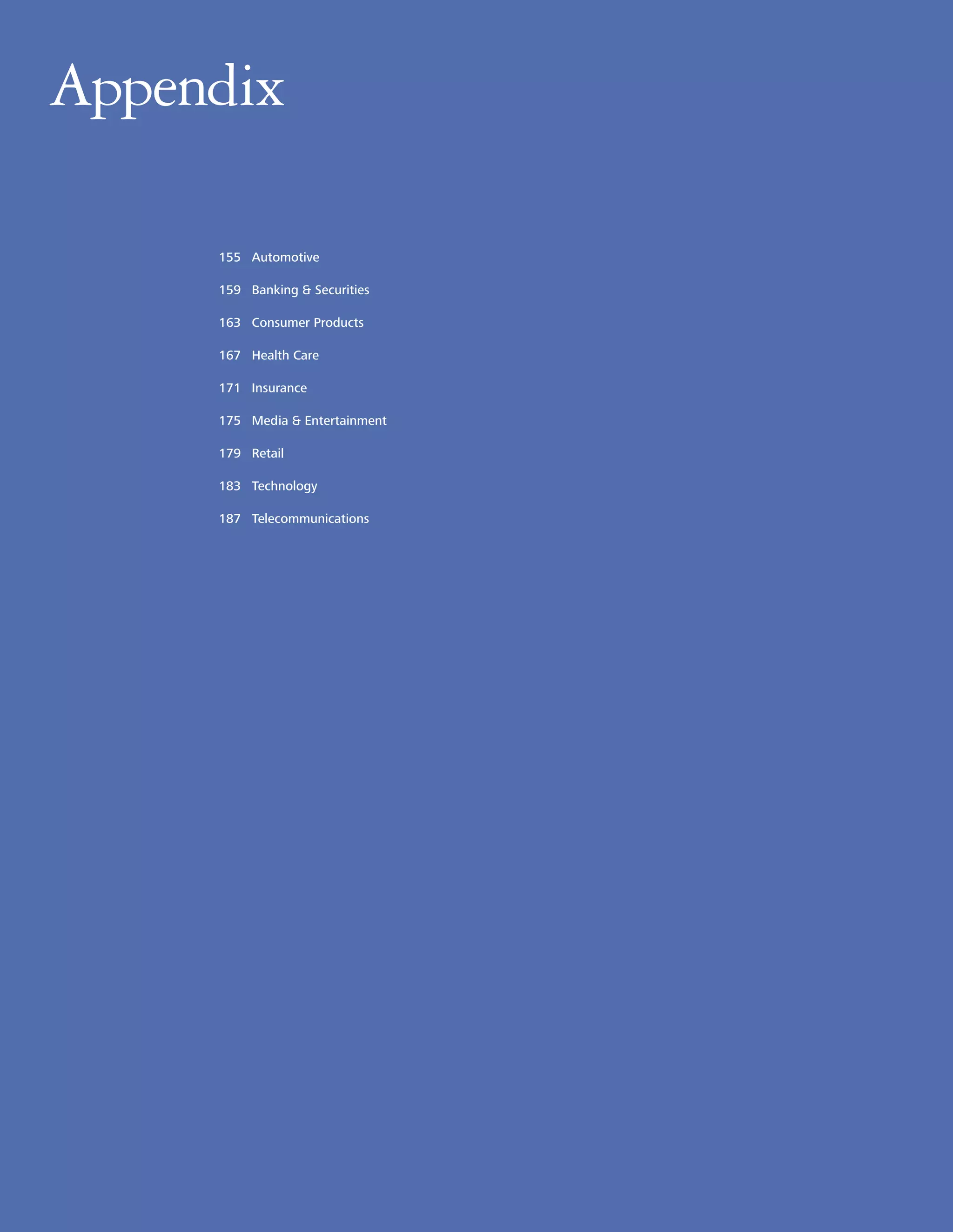 Appendix
Appendix

      155 Automotive

      159 Banking & Securities

      163 Consumer Products

      167 Health Care

      171 Insurance

      175 Media & Entertainment

      179 Retail

      183 Technology

      187 Telecommunications




154
 