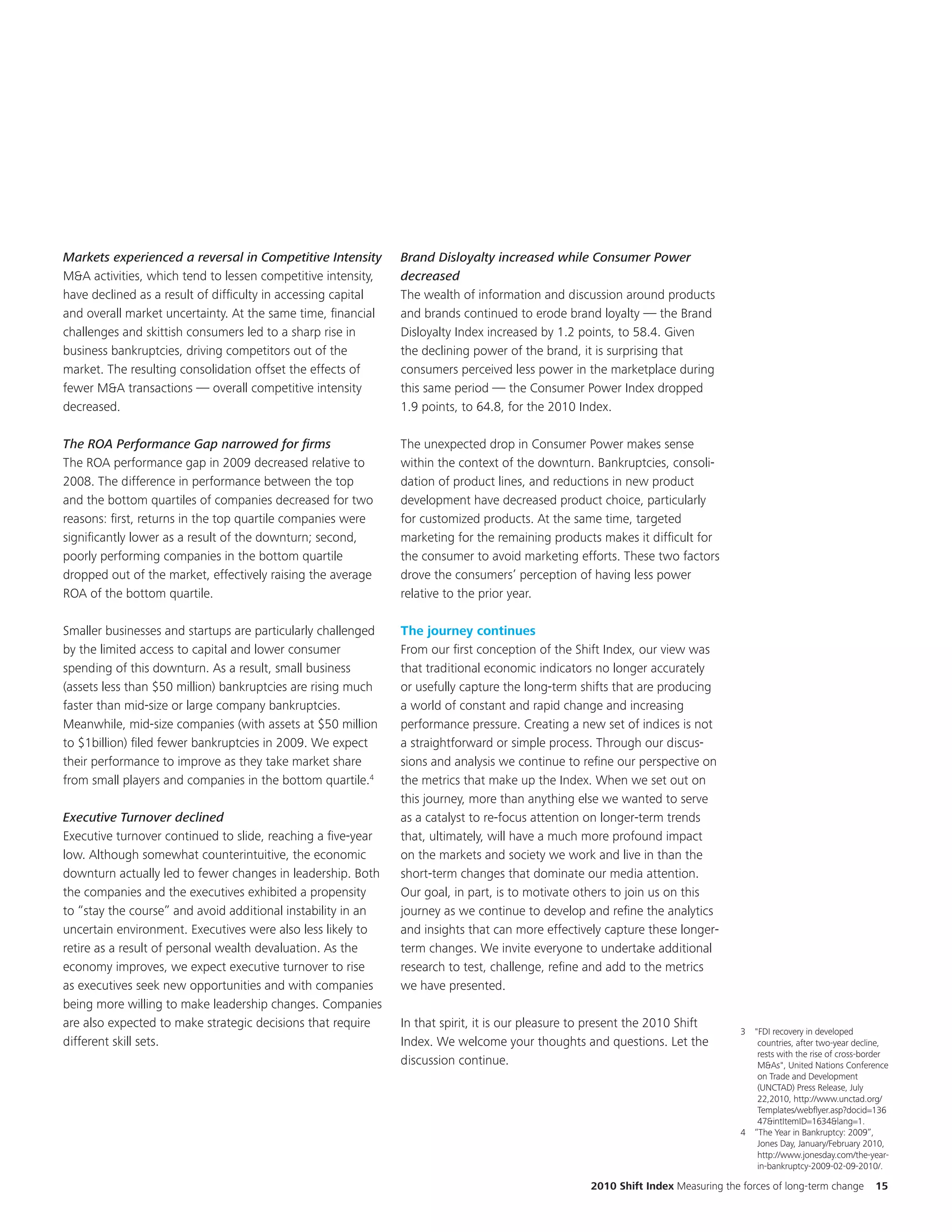Markets experienced a reversal in Competitive Intensity        Brand Disloyalty increased while Consumer Power
M&A activities, which tend to lessen competitive intensity,    decreased
have declined as a result of difficulty in accessing capital   The wealth of information and discussion around products
and overall market uncertainty. At the same time, financial    and brands continued to erode brand loyalty — the Brand
challenges and skittish consumers led to a sharp rise in       Disloyalty Index increased by 1.2 points, to 58.4. Given
business bankruptcies, driving competitors out of the          the declining power of the brand, it is surprising that
market. The resulting consolidation offset the effects of      consumers perceived less power in the marketplace during
fewer M&A transactions — overall competitive intensity         this same period — the Consumer Power Index dropped
decreased.                                                     1.9 points, to 64.8, for the 2010 Index.

The ROA Performance Gap narrowed for firms                     The unexpected drop in Consumer Power makes sense
The ROA performance gap in 2009 decreased relative to          within the context of the downturn. Bankruptcies, consoli-
2008. The difference in performance between the top            dation of product lines, and reductions in new product
and the bottom quartiles of companies decreased for two        development have decreased product choice, particularly
reasons: first, returns in the top quartile companies were     for customized products. At the same time, targeted
significantly lower as a result of the downturn; second,       marketing for the remaining products makes it difficult for
poorly performing companies in the bottom quartile             the consumer to avoid marketing efforts. These two factors
dropped out of the market, effectively raising the average     drove the consumers’ perception of having less power
ROA of the bottom quartile.                                    relative to the prior year.

Smaller businesses and startups are particularly challenged    The journey continues
by the limited access to capital and lower consumer            From our first conception of the Shift Index, our view was
spending of this downturn. As a result, small business         that traditional economic indicators no longer accurately
(assets less than $50 million) bankruptcies are rising much    or usefully capture the long-term shifts that are producing
faster than mid-size or large company bankruptcies.            a world of constant and rapid change and increasing
Meanwhile, mid-size companies (with assets at $50 million      performance pressure. Creating a new set of indices is not
to $1billion) filed fewer bankruptcies in 2009. We expect      a straightforward or simple process. Through our discus-
their performance to improve as they take market share         sions and analysis we continue to refine our perspective on
from small players and companies in the bottom quartile.4      the metrics that make up the Index. When we set out on
                                                               this journey, more than anything else we wanted to serve
Executive Turnover declined                                    as a catalyst to re-focus attention on longer-term trends
Executive turnover continued to slide, reaching a five-year    that, ultimately, will have a much more profound impact
low. Although somewhat counterintuitive, the economic          on the markets and society we work and live in than the
downturn actually led to fewer changes in leadership. Both     short-term changes that dominate our media attention.
the companies and the executives exhibited a propensity        Our goal, in part, is to motivate others to join us on this
to “stay the course” and avoid additional instability in an    journey as we continue to develop and refine the analytics
uncertain environment. Executives were also less likely to     and insights that can more effectively capture these longer-
retire as a result of personal wealth devaluation. As the      term changes. We invite everyone to undertake additional
economy improves, we expect executive turnover to rise         research to test, challenge, refine and add to the metrics
as executives seek new opportunities and with companies        we have presented.
being more willing to make leadership changes. Companies
are also expected to make strategic decisions that require     In that spirit, it is our pleasure to present the 2010 Shift
                                                                                                                                   3 "FDI recovery in developed
different skill sets.                                          Index. We welcome your thoughts and questions. Let the                 countries, after two-year decline,
                                                                                                                                      rests with the rise of cross-border
                                                               discussion continue.                                                   M&As", United Nations Conference
                                                                                                                                      on Trade and Development
                                                                                                                                      (UNCTAD) Press Release, July
                                                                                                                                      22,2010, http://www.unctad.org/
                                                                                                                                      Templates/webflyer.asp?docid=136
                                                                                                                                      47&intItemID=1634&lang=1.
                                                                                                                                   4 “The Year in Bankruptcy: 2009”,
                                                                                                                                      Jones Day, January/February 2010,
                                                                                                                                      http://www.jonesday.com/the-year-
                                                                                                                                      in-bankruptcy-2009-02-09-2010/.

                                                                                                    2010 Shift Index Measuring the forces of long-term change        15
 