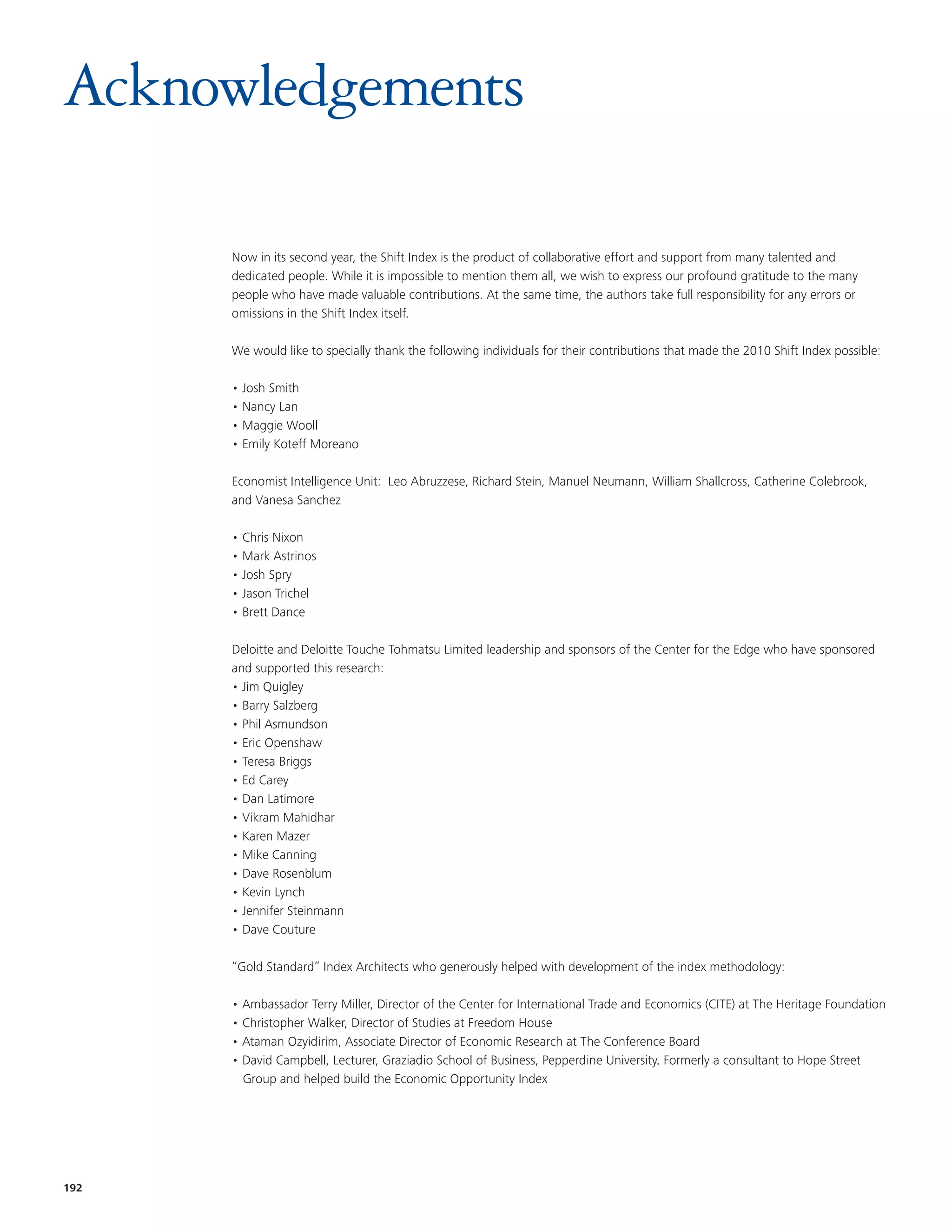 Acknowledgements

      Now in its second year, the Shift Index is the product of collaborative effort and support from many talented and
      dedicated people. While it is impossible to mention them all, we wish to express our profound gratitude to the many
      people who have made valuable contributions. At the same time, the authors take full responsibility for any errors or
      omissions in the Shift Index itself.

      We would like to specially thank the following individuals for their contributions that made the 2010 Shift Index possible:

      • Josh Smith
      • Nancy Lan
      • Maggie Wooll
      • Emily Koteff Moreano

      Economist Intelligence Unit: Leo Abruzzese, Richard Stein, Manuel Neumann, William Shallcross, Catherine Colebrook,
      and Vanesa Sanchez

      • Chris Nixon
      • Mark Astrinos
      • Josh Spry
      • Jason Trichel
      • Brett Dance

      Deloitte and Deloitte Touche Tohmatsu Limited leadership and sponsors of the Center for the Edge who have sponsored
      and supported this research:
      • Jim Quigley
      • Barry Salzberg
      • Phil Asmundson
      • Eric Openshaw
      • Teresa Briggs
      • Ed Carey
      • Dan Latimore
      • Vikram Mahidhar
      • Karen Mazer
      • Mike Canning
      • Dave Rosenblum
      • Kevin Lynch
      • Jennifer Steinmann
      • Dave Couture

      “Gold Standard” Index Architects who generously helped with development of the index methodology:

      • Ambassador Terry Miller, Director of the Center for International Trade and Economics (CITE) at The Heritage Foundation
      • Christopher Walker, Director of Studies at Freedom House
      • Ataman Ozyidirim, Associate Director of Economic Research at The Conference Board
      • David Campbell, Lecturer, Graziadio School of Business, Pepperdine University. Formerly a consultant to Hope Street
        Group and helped build the Economic Opportunity Index




192
 