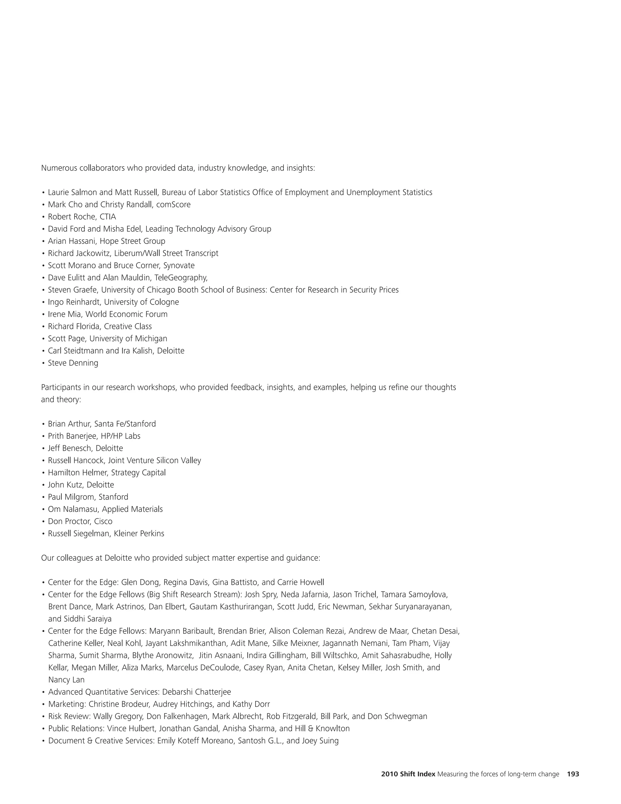 Numerous collaborators who provided data, industry knowledge, and insights:

• Laurie Salmon and Matt Russell, Bureau of Labor Statistics Office of Employment and Unemployment Statistics
• Mark Cho and Christy Randall, comScore
• Robert Roche, CTIA
• David Ford and Misha Edel, Leading Technology Advisory Group
• Arian Hassani, Hope Street Group
• Richard Jackowitz, Liberum/Wall Street Transcript
• Scott Morano and Bruce Corner, Synovate
• Dave Eulitt and Alan Mauldin, TeleGeography,
• Steven Graefe, University of Chicago Booth School of Business: Center for Research in Security Prices
• Ingo Reinhardt, University of Cologne
• Irene Mia, World Economic Forum
• Richard Florida, Creative Class
• Scott Page, University of Michigan
• Carl Steidtmann and Ira Kalish, Deloitte
• Steve Denning

Participants in our research workshops, who provided feedback, insights, and examples, helping us refine our thoughts
and theory:

• Brian Arthur, Santa Fe/Stanford
• Prith Banerjee, HP/HP Labs
• Jeff Benesch, Deloitte
• Russell Hancock, Joint Venture Silicon Valley
• Hamilton Helmer, Strategy Capital
• John Kutz, Deloitte
• Paul Milgrom, Stanford
• Om Nalamasu, Applied Materials
• Don Proctor, Cisco
• Russell Siegelman, Kleiner Perkins

Our colleagues at Deloitte who provided subject matter expertise and guidance:

• Center for the Edge: Glen Dong, Regina Davis, Gina Battisto, and Carrie Howell
• Center for the Edge Fellows (Big Shift Research Stream): Josh Spry, Neda Jafarnia, Jason Trichel, Tamara Samoylova,
  Brent Dance, Mark Astrinos, Dan Elbert, Gautam Kasthurirangan, Scott Judd, Eric Newman, Sekhar Suryanarayanan,
  and Siddhi Saraiya
• Center for the Edge Fellows: Maryann Baribault, Brendan Brier, Alison Coleman Rezai, Andrew de Maar, Chetan Desai,
  Catherine Keller, Neal Kohl, Jayant Lakshmikanthan, Adit Mane, Silke Meixner, Jagannath Nemani, Tam Pham, Vijay
  Sharma, Sumit Sharma, Blythe Aronowitz, Jitin Asnaani, Indira Gillingham, Bill Wiltschko, Amit Sahasrabudhe, Holly
  Kellar, Megan Miller, Aliza Marks, Marcelus DeCoulode, Casey Ryan, Anita Chetan, Kelsey Miller, Josh Smith, and
  Nancy Lan
• Advanced Quantitative Services: Debarshi Chatterjee
• Marketing: Christine Brodeur, Audrey Hitchings, and Kathy Dorr
• Risk Review: Wally Gregory, Don Falkenhagen, Mark Albrecht, Rob Fitzgerald, Bill Park, and Don Schwegman
• Public Relations: Vince Hulbert, Jonathan Gandal, Anisha Sharma, and Hill & Knowlton
• Document & Creative Services: Emily Koteff Moreano, Santosh G.L., and Joey Suing


                                                                                               2010 Shift Index Measuring the forces of long-term change   193
 