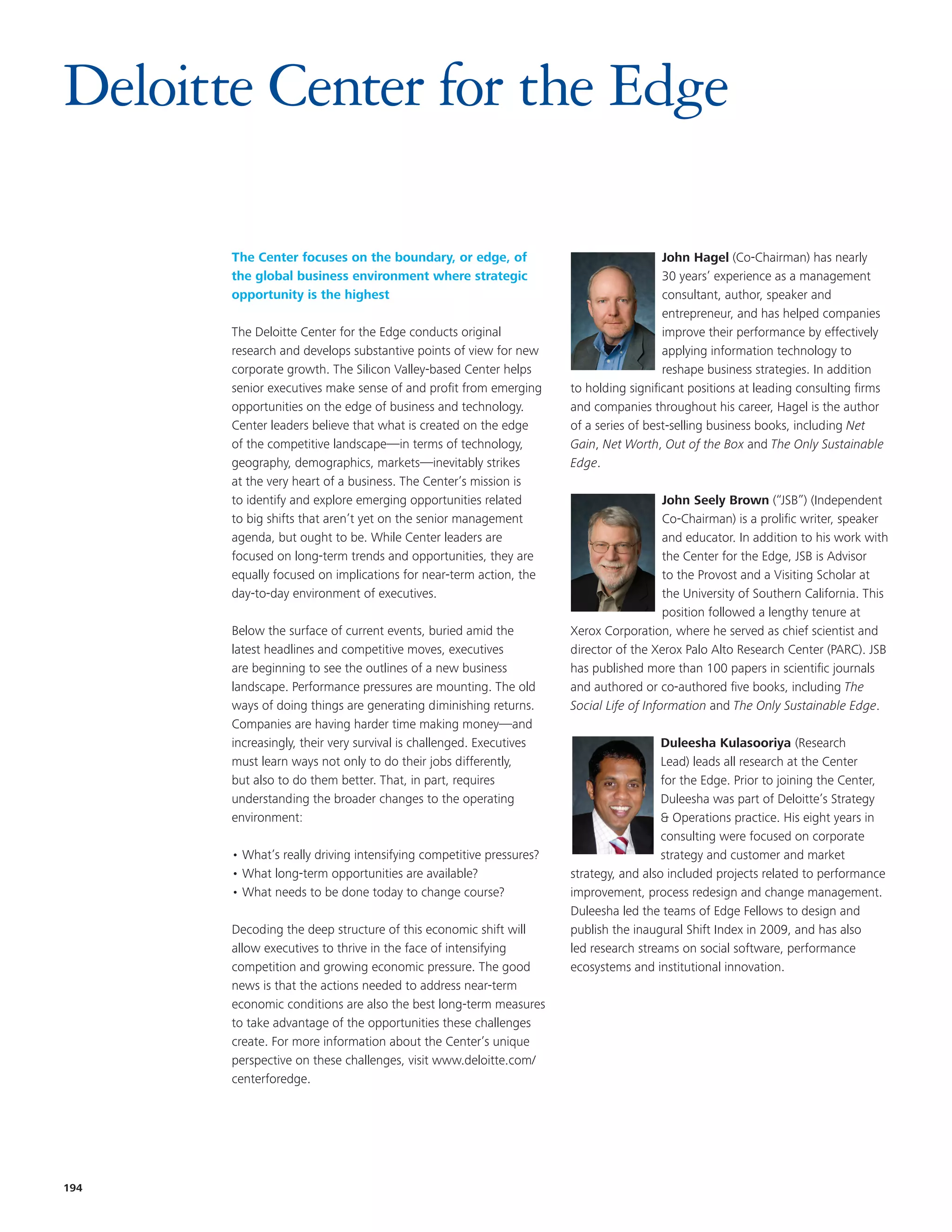 Deloitte Center for the Edge

       The Center focuses on the boundary, or edge, of                                 John Hagel (Co-Chairman) has nearly
       the global business environment where strategic                                 30 years’ experience as a management
       opportunity is the highest                                                      consultant, author, speaker and
                                                                                       entrepreneur, and has helped companies
       The Deloitte Center for the Edge conducts original                              improve their performance by effectively
       research and develops substantive points of view for new                        applying information technology to
       corporate growth. The Silicon Valley-based Center helps                         reshape business strategies. In addition
       senior executives make sense of and profit from emerging      to holding significant positions at leading consulting firms
       opportunities on the edge of business and technology.         and companies throughout his career, Hagel is the author
       Center leaders believe that what is created on the edge       of a series of best-selling business books, including Net
       of the competitive landscape—in terms of technology,          Gain, Net Worth, Out of the Box and The Only Sustainable
       geography, demographics, markets—inevitably strikes           Edge.
       at the very heart of a business. The Center’s mission is
       to identify and explore emerging opportunities related                           John Seely Brown (“JSB”) (Independent
       to big shifts that aren’t yet on the senior management                           Co-Chairman) is a prolific writer, speaker
       agenda, but ought to be. While Center leaders are                                and educator. In addition to his work with
       focused on long-term trends and opportunities, they are                          the Center for the Edge, JSB is Advisor
       equally focused on implications for near-term action, the                        to the Provost and a Visiting Scholar at
       day-to-day environment of executives.                                            the University of Southern California. This
                                                                                        position followed a lengthy tenure at
       Below the surface of current events, buried amid the          Xerox Corporation, where he served as chief scientist and
       latest headlines and competitive moves, executives            director of the Xerox Palo Alto Research Center (PARC). JSB
       are beginning to see the outlines of a new business           has published more than 100 papers in scientific journals
       landscape. Performance pressures are mounting. The old        and authored or co-authored five books, including The
       ways of doing things are generating diminishing returns.      Social Life of Information and The Only Sustainable Edge.
       Companies are having harder time making money—and
       increasingly, their very survival is challenged. Executives                     Duleesha Kulasooriya (Research
       must learn ways not only to do their jobs differently,                          Lead) leads all research at the Center
       but also to do them better. That, in part, requires                             for the Edge. Prior to joining the Center,
       understanding the broader changes to the operating                              Duleesha was part of Deloitte’s Strategy
       environment:                                                                    & Operations practice. His eight years in
                                                                                       consulting were focused on corporate
       • What’s really driving intensifying competitive pressures?                     strategy and customer and market
       • What long-term opportunities are available?                 strategy, and also included projects related to performance
       • What needs to be done today to change course?               improvement, process redesign and change management.
                                                                     Duleesha led the teams of Edge Fellows to design and
       Decoding the deep structure of this economic shift will       publish the inaugural Shift Index in 2009, and has also
       allow executives to thrive in the face of intensifying        led research streams on social software, performance
       competition and growing economic pressure. The good           ecosystems and institutional innovation.
       news is that the actions needed to address near-term
       economic conditions are also the best long-term measures
       to take advantage of the opportunities these challenges
       create. For more information about the Center’s unique
       perspective on these challenges, visit www.deloitte.com/
       centerforedge.




194
 