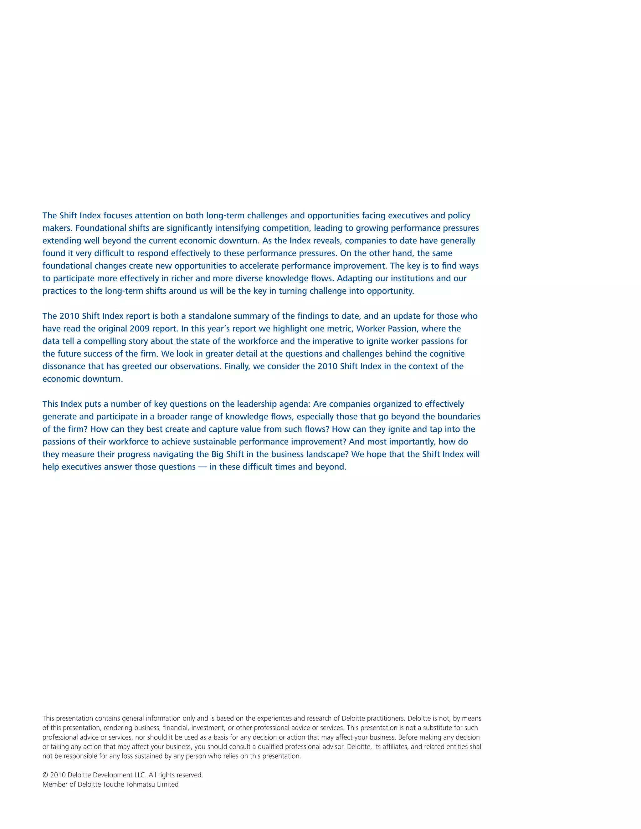 The Shift Index focuses attention on both long-term challenges and opportunities facing executives and policy
makers. Foundational shifts are significantly intensifying competition, leading to growing performance pressures
extending well beyond the current economic downturn. As the Index reveals, companies to date have generally
found it very difficult to respond effectively to these performance pressures. On the other hand, the same
foundational changes create new opportunities to accelerate performance improvement. The key is to find ways
to participate more effectively in richer and more diverse knowledge flows. Adapting our institutions and our
practices to the long-term shifts around us will be the key in turning challenge into opportunity.

The 2010 Shift Index report is both a standalone summary of the findings to date, and an update for those who
have read the original 2009 report. In this year’s report we highlight one metric, Worker Passion, where the
data tell a compelling story about the state of the workforce and the imperative to ignite worker passions for
the future success of the firm. We look in greater detail at the questions and challenges behind the cognitive
dissonance that has greeted our observations. Finally, we consider the 2010 Shift Index in the context of the
economic downturn.

This Index puts a number of key questions on the leadership agenda: Are companies organized to effectively
generate and participate in a broader range of knowledge flows, especially those that go beyond the boundaries
of the firm? How can they best create and capture value from such flows? How can they ignite and tap into the
passions of their workforce to achieve sustainable performance improvement? And most importantly, how do
they measure their progress navigating the Big Shift in the business landscape? We hope that the Shift Index will
help executives answer those questions — in these difficult times and beyond.




This presentation contains general information only and is based on the experiences and research of Deloitte practitioners. Deloitte is not, by means
of this presentation, rendering business, financial, investment, or other professional advice or services. This presentation is not a substitute for such
professional advice or services, nor should it be used as a basis for any decision or action that may affect your business. Before making any decision
or taking any action that may affect your business, you should consult a qualified professional advisor. Deloitte, its affiliates, and related entities shall
not be responsible for any loss sustained by any person who relies on this presentation.

© 2010 Deloitte Development LLC. All rights reserved.
Member of Deloitte Touche Tohmatsu Limited
 