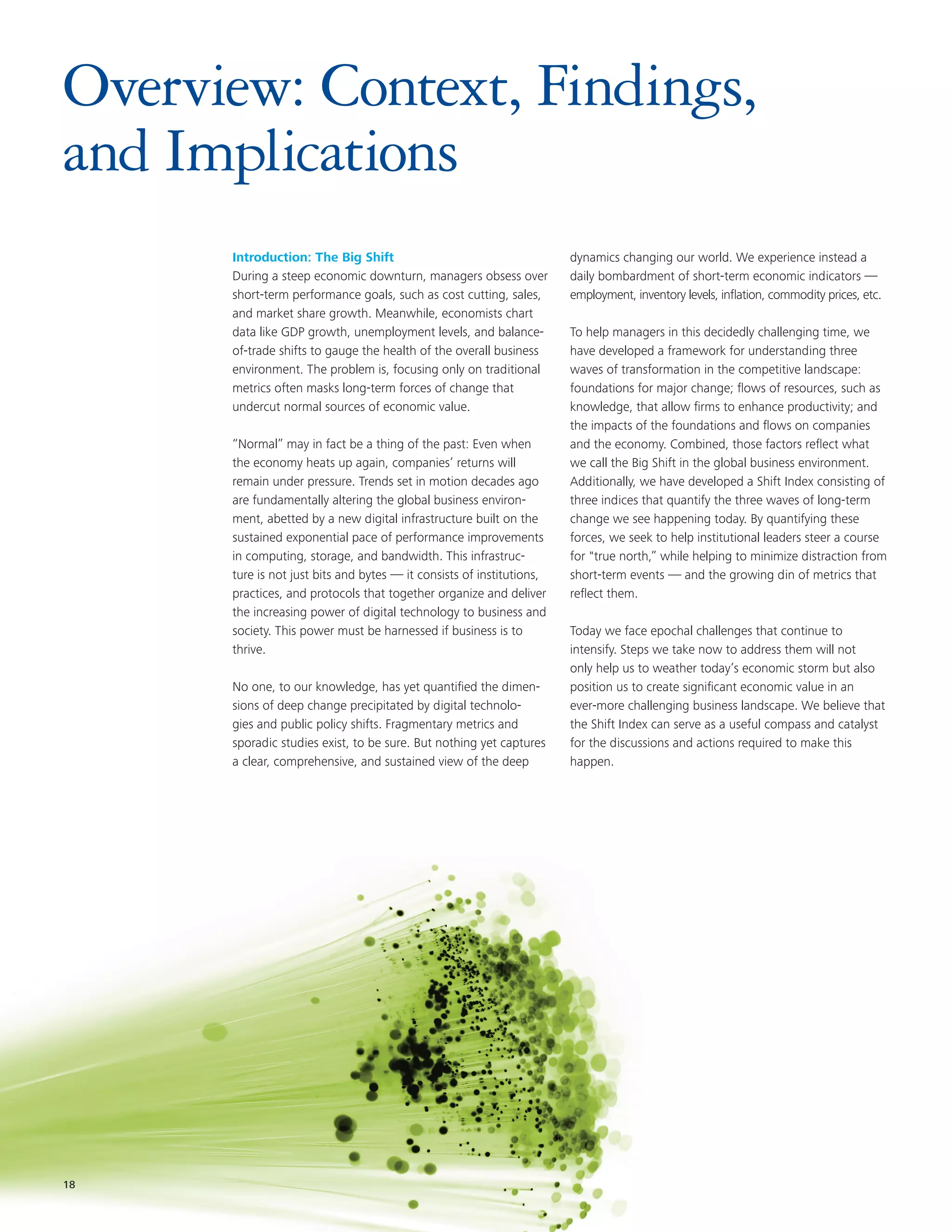 Overview: Context, Findings,
and Implications
      Introduction: The Big Shift                                      dynamics changing our world. We experience instead a
      During a steep economic downturn, managers obsess over           daily bombardment of short-term economic indicators —
      short-term performance goals, such as cost cutting, sales,       employment, inventory levels, inflation, commodity prices, etc.
      and market share growth. Meanwhile, economists chart
      data like GDP growth, unemployment levels, and balance-          To help managers in this decidedly challenging time, we
      of-trade shifts to gauge the health of the overall business      have developed a framework for understanding three
      environment. The problem is, focusing only on traditional        waves of transformation in the competitive landscape:
      metrics often masks long-term forces of change that              foundations for major change; flows of resources, such as
      undercut normal sources of economic value.                       knowledge, that allow firms to enhance productivity; and
                                                                       the impacts of the foundations and flows on companies
      “Normal” may in fact be a thing of the past: Even when           and the economy. Combined, those factors reflect what
      the economy heats up again, companies’ returns will              we call the Big Shift in the global business environment.
      remain under pressure. Trends set in motion decades ago          Additionally, we have developed a Shift Index consisting of
      are fundamentally altering the global business environ-          three indices that quantify the three waves of long-term
      ment, abetted by a new digital infrastructure built on the       change we see happening today. By quantifying these
      sustained exponential pace of performance improvements           forces, we seek to help institutional leaders steer a course
      in computing, storage, and bandwidth. This infrastruc-           for "true north,” while helping to minimize distraction from
      ture is not just bits and bytes — it consists of institutions,   short-term events — and the growing din of metrics that
      practices, and protocols that together organize and deliver      reflect them.
      the increasing power of digital technology to business and
      society. This power must be harnessed if business is to          Today we face epochal challenges that continue to
      thrive.                                                          intensify. Steps we take now to address them will not
                                                                       only help us to weather today’s economic storm but also
      No one, to our knowledge, has yet quantified the dimen-          position us to create significant economic value in an
      sions of deep change precipitated by digital technolo-           ever-more challenging business landscape. We believe that
      gies and public policy shifts. Fragmentary metrics and           the Shift Index can serve as a useful compass and catalyst
      sporadic studies exist, to be sure. But nothing yet captures     for the discussions and actions required to make this
      a clear, comprehensive, and sustained view of the deep           happen.




18
18
 