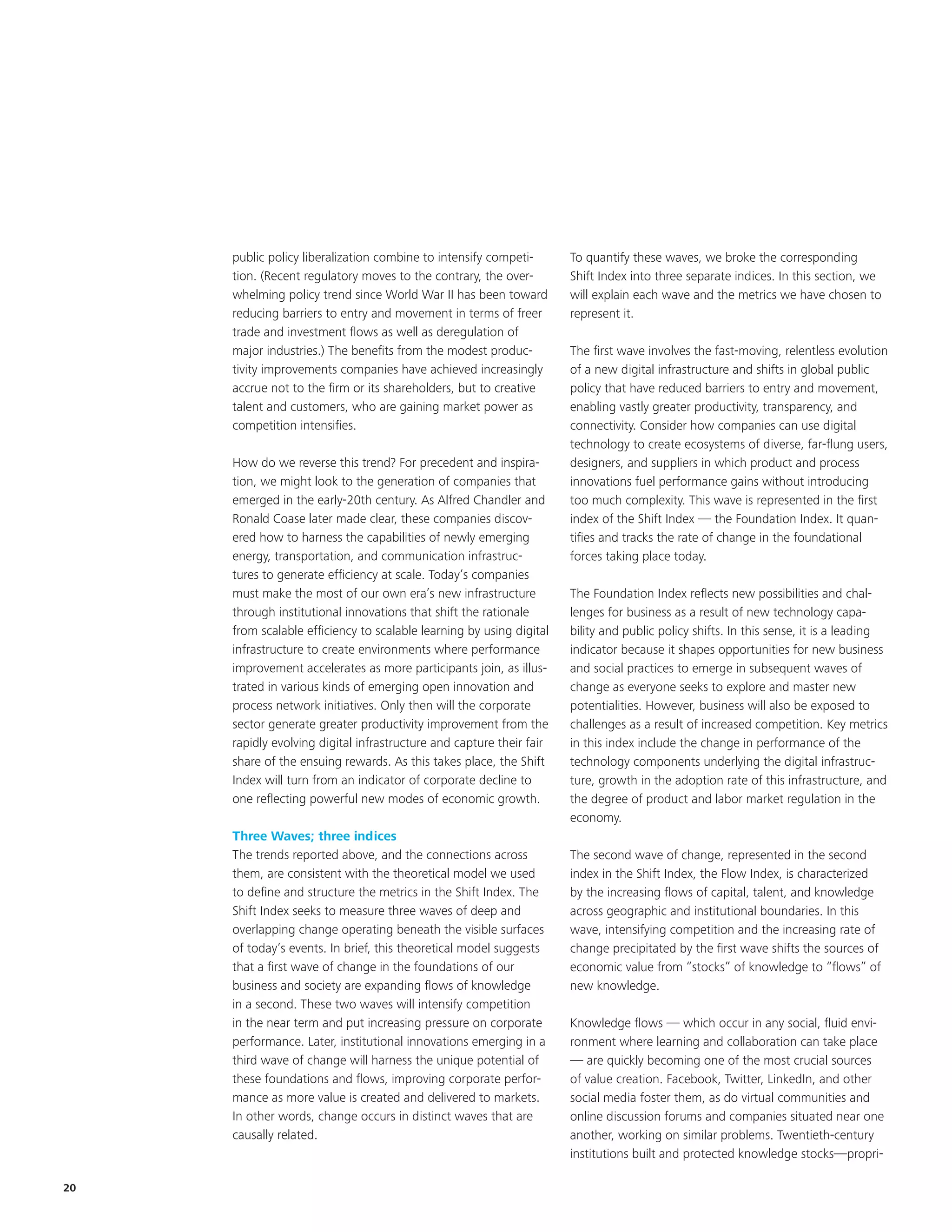 public policy liberalization combine to intensify competi-       To quantify these waves, we broke the corresponding
     tion. (Recent regulatory moves to the contrary, the over-        Shift Index into three separate indices. In this section, we
     whelming policy trend since World War II has been toward         will explain each wave and the metrics we have chosen to
     reducing barriers to entry and movement in terms of freer        represent it.
     trade and investment flows as well as deregulation of
     major industries.) The benefits from the modest produc-          The first wave involves the fast-moving, relentless evolution
     tivity improvements companies have achieved increasingly         of a new digital infrastructure and shifts in global public
     accrue not to the firm or its shareholders, but to creative      policy that have reduced barriers to entry and movement,
     talent and customers, who are gaining market power as            enabling vastly greater productivity, transparency, and
     competition intensifies.                                         connectivity. Consider how companies can use digital
                                                                      technology to create ecosystems of diverse, far-flung users,
     How do we reverse this trend? For precedent and inspira-         designers, and suppliers in which product and process
     tion, we might look to the generation of companies that          innovations fuel performance gains without introducing
     emerged in the early-20th century. As Alfred Chandler and        too much complexity. This wave is represented in the first
     Ronald Coase later made clear, these companies discov-           index of the Shift Index — the Foundation Index. It quan-
     ered how to harness the capabilities of newly emerging           tifies and tracks the rate of change in the foundational
     energy, transportation, and communication infrastruc-            forces taking place today.
     tures to generate efficiency at scale. Today’s companies
     must make the most of our own era’s new infrastructure           The Foundation Index reflects new possibilities and chal-
     through institutional innovations that shift the rationale       lenges for business as a result of new technology capa-
     from scalable efficiency to scalable learning by using digital   bility and public policy shifts. In this sense, it is a leading
     infrastructure to create environments where performance          indicator because it shapes opportunities for new business
     improvement accelerates as more participants join, as illus-     and social practices to emerge in subsequent waves of
     trated in various kinds of emerging open innovation and          change as everyone seeks to explore and master new
     process network initiatives. Only then will the corporate        potentialities. However, business will also be exposed to
     sector generate greater productivity improvement from the        challenges as a result of increased competition. Key metrics
     rapidly evolving digital infrastructure and capture their fair   in this index include the change in performance of the
     share of the ensuing rewards. As this takes place, the Shift     technology components underlying the digital infrastruc-
     Index will turn from an indicator of corporate decline to        ture, growth in the adoption rate of this infrastructure, and
     one reflecting powerful new modes of economic growth.            the degree of product and labor market regulation in the
                                                                      economy.
     Three Waves; three indices
     The trends reported above, and the connections across            The second wave of change, represented in the second
     them, are consistent with the theoretical model we used          index in the Shift Index, the Flow Index, is characterized
     to define and structure the metrics in the Shift Index. The      by the increasing flows of capital, talent, and knowledge
     Shift Index seeks to measure three waves of deep and             across geographic and institutional boundaries. In this
     overlapping change operating beneath the visible surfaces        wave, intensifying competition and the increasing rate of
     of today’s events. In brief, this theoretical model suggests     change precipitated by the first wave shifts the sources of
     that a first wave of change in the foundations of our            economic value from “stocks” of knowledge to “flows” of
     business and society are expanding flows of knowledge            new knowledge.
     in a second. These two waves will intensify competition
     in the near term and put increasing pressure on corporate        Knowledge flows — which occur in any social, fluid envi-
     performance. Later, institutional innovations emerging in a      ronment where learning and collaboration can take place
     third wave of change will harness the unique potential of        — are quickly becoming one of the most crucial sources
     these foundations and flows, improving corporate perfor-         of value creation. Facebook, Twitter, LinkedIn, and other
     mance as more value is created and delivered to markets.         social media foster them, as do virtual communities and
     In other words, change occurs in distinct waves that are         online discussion forums and companies situated near one
     causally related.                                                another, working on similar problems. Twentieth-century
                                                                      institutions built and protected knowledge stocks—propri-

20
 