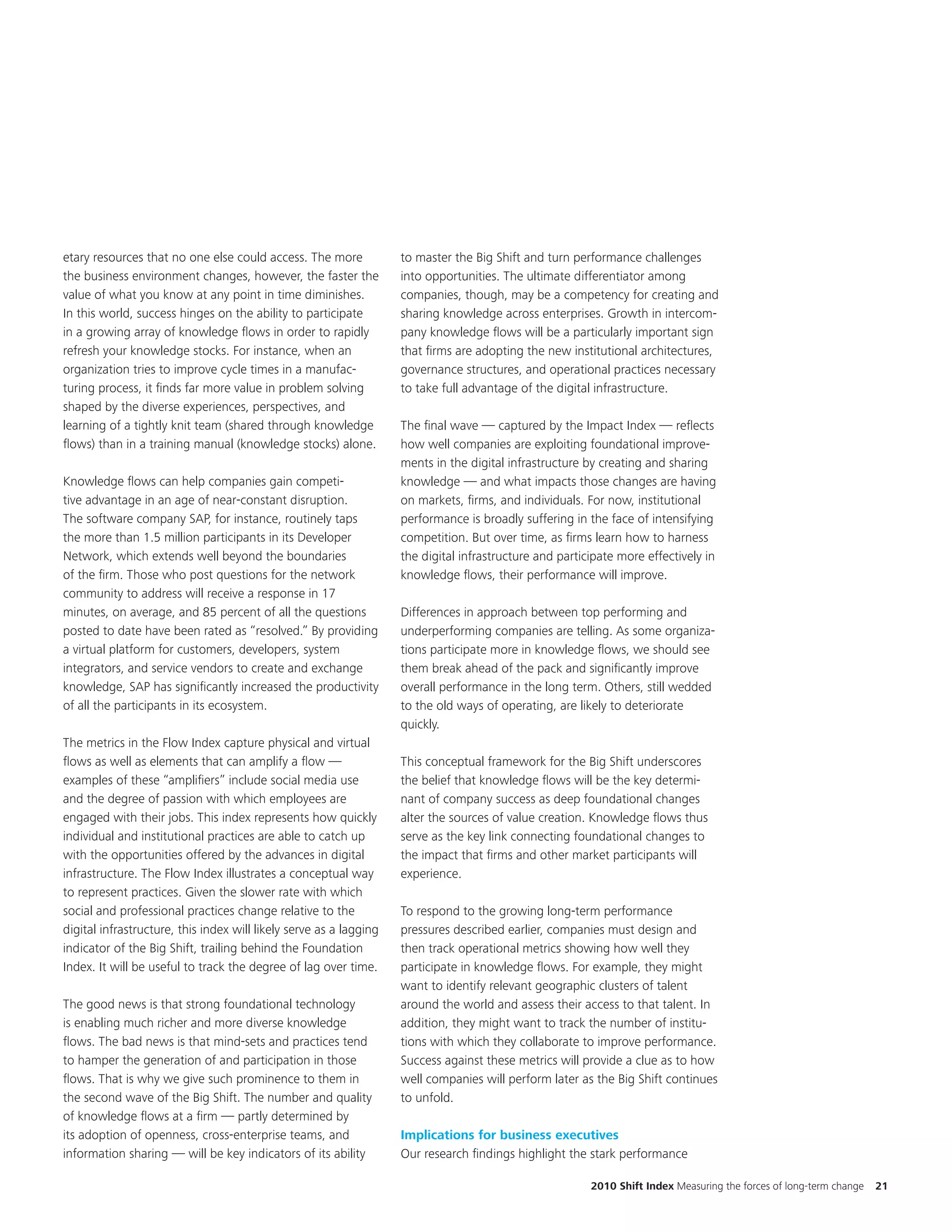 etary resources that no one else could access. The more             to master the Big Shift and turn performance challenges
the business environment changes, however, the faster the           into opportunities. The ultimate differentiator among
value of what you know at any point in time diminishes.             companies, though, may be a competency for creating and
In this world, success hinges on the ability to participate         sharing knowledge across enterprises. Growth in intercom-
in a growing array of knowledge flows in order to rapidly           pany knowledge flows will be a particularly important sign
refresh your knowledge stocks. For instance, when an                that firms are adopting the new institutional architectures,
organization tries to improve cycle times in a manufac-             governance structures, and operational practices necessary
turing process, it finds far more value in problem solving          to take full advantage of the digital infrastructure.
shaped by the diverse experiences, perspectives, and
learning of a tightly knit team (shared through knowledge           The final wave — captured by the Impact Index — reflects
flows) than in a training manual (knowledge stocks) alone.          how well companies are exploiting foundational improve-
                                                                    ments in the digital infrastructure by creating and sharing
Knowledge flows can help companies gain competi-                    knowledge — and what impacts those changes are having
tive advantage in an age of near-constant disruption.               on markets, firms, and individuals. For now, institutional
The software company SAP, for instance, routinely taps              performance is broadly suffering in the face of intensifying
the more than 1.5 million participants in its Developer             competition. But over time, as firms learn how to harness
Network, which extends well beyond the boundaries                   the digital infrastructure and participate more effectively in
of the firm. Those who post questions for the network               knowledge flows, their performance will improve.
community to address will receive a response in 17
minutes, on average, and 85 percent of all the questions            Differences in approach between top performing and
posted to date have been rated as “resolved.” By providing          underperforming companies are telling. As some organiza-
a virtual platform for customers, developers, system                tions participate more in knowledge flows, we should see
integrators, and service vendors to create and exchange             them break ahead of the pack and significantly improve
knowledge, SAP has significantly increased the productivity         overall performance in the long term. Others, still wedded
of all the participants in its ecosystem.                           to the old ways of operating, are likely to deteriorate
                                                                    quickly.
The metrics in the Flow Index capture physical and virtual
flows as well as elements that can amplify a flow —                 This conceptual framework for the Big Shift underscores
examples of these “amplifiers” include social media use             the belief that knowledge flows will be the key determi-
and the degree of passion with which employees are                  nant of company success as deep foundational changes
engaged with their jobs. This index represents how quickly          alter the sources of value creation. Knowledge flows thus
individual and institutional practices are able to catch up         serve as the key link connecting foundational changes to
with the opportunities offered by the advances in digital           the impact that firms and other market participants will
infrastructure. The Flow Index illustrates a conceptual way         experience.
to represent practices. Given the slower rate with which
social and professional practices change relative to the            To respond to the growing long-term performance
digital infrastructure, this index will likely serve as a lagging   pressures described earlier, companies must design and
indicator of the Big Shift, trailing behind the Foundation          then track operational metrics showing how well they
Index. It will be useful to track the degree of lag over time.      participate in knowledge flows. For example, they might
                                                                    want to identify relevant geographic clusters of talent
The good news is that strong foundational technology                around the world and assess their access to that talent. In
is enabling much richer and more diverse knowledge                  addition, they might want to track the number of institu-
flows. The bad news is that mind-sets and practices tend            tions with which they collaborate to improve performance.
to hamper the generation of and participation in those              Success against these metrics will provide a clue as to how
flows. That is why we give such prominence to them in               well companies will perform later as the Big Shift continues
the second wave of the Big Shift. The number and quality            to unfold.
of knowledge flows at a firm — partly determined by
its adoption of openness, cross-enterprise teams, and               Implications for business executives
information sharing — will be key indicators of its ability         Our research findings highlight the stark performance

                                                                                                         2010 Shift Index Measuring the forces of long-term change   21
 