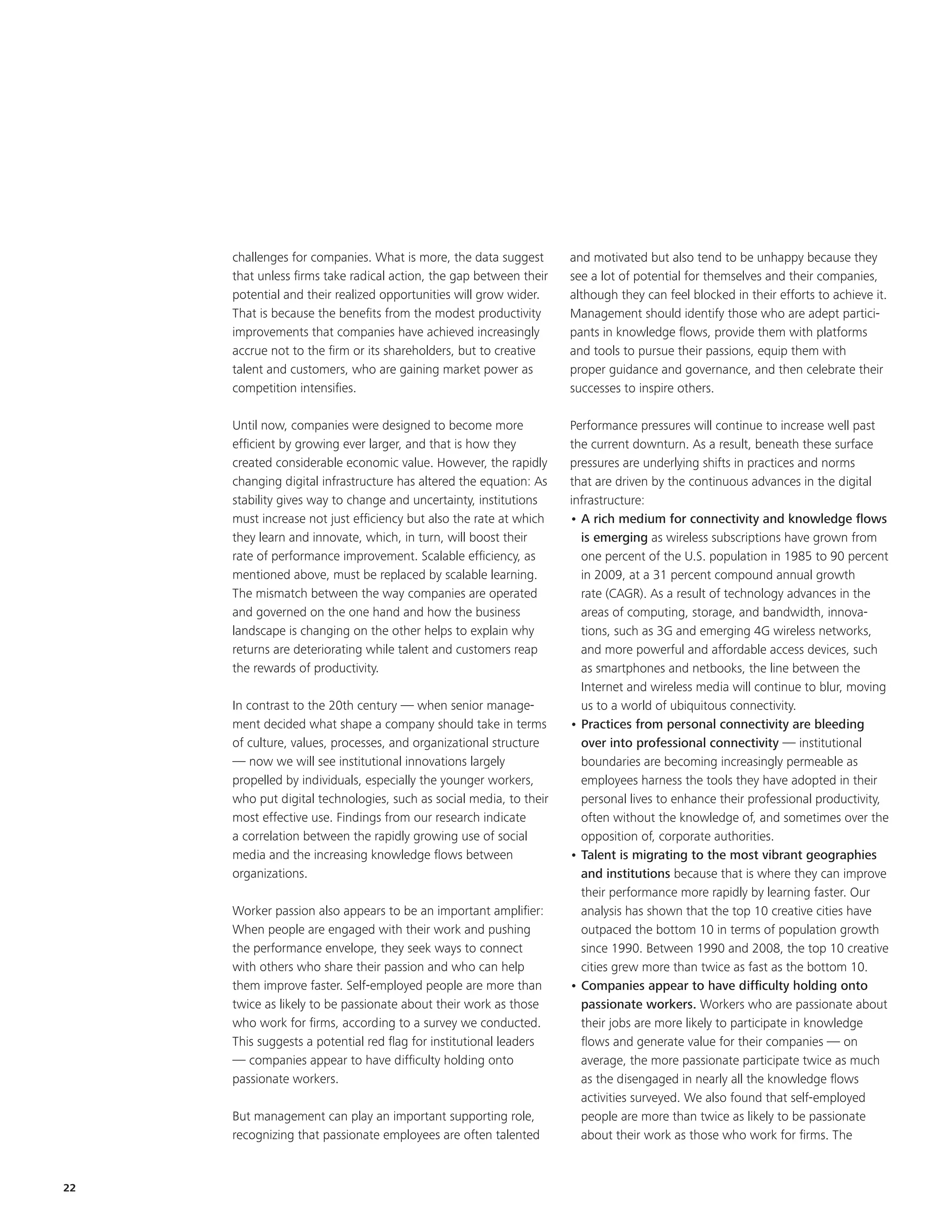challenges for companies. What is more, the data suggest       and motivated but also tend to be unhappy because they
     that unless firms take radical action, the gap between their   see a lot of potential for themselves and their companies,
     potential and their realized opportunities will grow wider.    although they can feel blocked in their efforts to achieve it.
     That is because the benefits from the modest productivity      Management should identify those who are adept partici-
     improvements that companies have achieved increasingly         pants in knowledge flows, provide them with platforms
     accrue not to the firm or its shareholders, but to creative    and tools to pursue their passions, equip them with
     talent and customers, who are gaining market power as          proper guidance and governance, and then celebrate their
     competition intensifies.                                       successes to inspire others.

     Until now, companies were designed to become more              Performance pressures will continue to increase well past
     efficient by growing ever larger, and that is how they         the current downturn. As a result, beneath these surface
     created considerable economic value. However, the rapidly      pressures are underlying shifts in practices and norms
     changing digital infrastructure has altered the equation: As   that are driven by the continuous advances in the digital
     stability gives way to change and uncertainty, institutions    infrastructure:
     must increase not just efficiency but also the rate at which   • A rich medium for connectivity and knowledge flows
     they learn and innovate, which, in turn, will boost their        is emerging as wireless subscriptions have grown from
     rate of performance improvement. Scalable efficiency, as         one percent of the U.S. population in 1985 to 90 percent
     mentioned above, must be replaced by scalable learning.          in 2009, at a 31 percent compound annual growth
     The mismatch between the way companies are operated              rate (CAGR). As a result of technology advances in the
     and governed on the one hand and how the business                areas of computing, storage, and bandwidth, innova-
     landscape is changing on the other helps to explain why          tions, such as 3G and emerging 4G wireless networks,
     returns are deteriorating while talent and customers reap        and more powerful and affordable access devices, such
     the rewards of productivity.                                     as smartphones and netbooks, the line between the
                                                                      Internet and wireless media will continue to blur, moving
     In contrast to the 20th century — when senior manage-            us to a world of ubiquitous connectivity.
     ment decided what shape a company should take in terms         • Practices from personal connectivity are bleeding
     of culture, values, processes, and organizational structure      over into professional connectivity — institutional
     — now we will see institutional innovations largely              boundaries are becoming increasingly permeable as
     propelled by individuals, especially the younger workers,        employees harness the tools they have adopted in their
     who put digital technologies, such as social media, to their     personal lives to enhance their professional productivity,
     most effective use. Findings from our research indicate          often without the knowledge of, and sometimes over the
     a correlation between the rapidly growing use of social          opposition of, corporate authorities.
     media and the increasing knowledge flows between               • Talent is migrating to the most vibrant geographies
     organizations.                                                   and institutions because that is where they can improve
                                                                      their performance more rapidly by learning faster. Our
     Worker passion also appears to be an important amplifier:        analysis has shown that the top 10 creative cities have
     When people are engaged with their work and pushing              outpaced the bottom 10 in terms of population growth
     the performance envelope, they seek ways to connect              since 1990. Between 1990 and 2008, the top 10 creative
     with others who share their passion and who can help             cities grew more than twice as fast as the bottom 10.
     them improve faster. Self-employed people are more than        • Companies appear to have difficulty holding onto
     twice as likely to be passionate about their work as those       passionate workers. Workers who are passionate about
     who work for firms, according to a survey we conducted.          their jobs are more likely to participate in knowledge
     This suggests a potential red flag for institutional leaders     flows and generate value for their companies — on
     — companies appear to have difficulty holding onto               average, the more passionate participate twice as much
     passionate workers.                                              as the disengaged in nearly all the knowledge flows
                                                                      activities surveyed. We also found that self-employed
     But management can play an important supporting role,            people are more than twice as likely to be passionate
     recognizing that passionate employees are often talented         about their work as those who work for firms. The


22
 