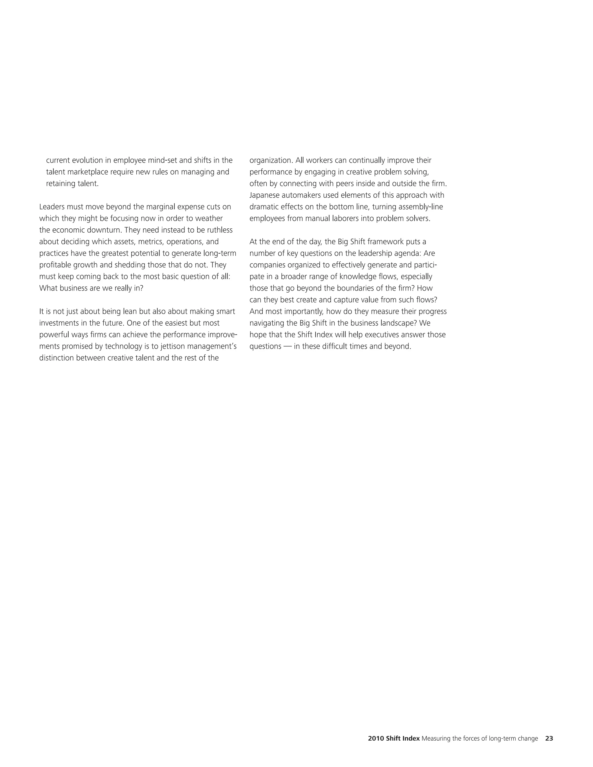 current evolution in employee mind-set and shifts in the    organization. All workers can continually improve their
  talent marketplace require new rules on managing and        performance by engaging in creative problem solving,
  retaining talent.                                           often by connecting with peers inside and outside the firm.
                                                              Japanese automakers used elements of this approach with
Leaders must move beyond the marginal expense cuts on         dramatic effects on the bottom line, turning assembly-line
which they might be focusing now in order to weather          employees from manual laborers into problem solvers.
the economic downturn. They need instead to be ruthless
about deciding which assets, metrics, operations, and         At the end of the day, the Big Shift framework puts a
practices have the greatest potential to generate long-term   number of key questions on the leadership agenda: Are
profitable growth and shedding those that do not. They        companies organized to effectively generate and partici-
must keep coming back to the most basic question of all:      pate in a broader range of knowledge flows, especially
What business are we really in?                               those that go beyond the boundaries of the firm? How
                                                              can they best create and capture value from such flows?
It is not just about being lean but also about making smart   And most importantly, how do they measure their progress
investments in the future. One of the easiest but most        navigating the Big Shift in the business landscape? We
powerful ways firms can achieve the performance improve-      hope that the Shift Index will help executives answer those
ments promised by technology is to jettison management’s      questions — in these difficult times and beyond.
distinction between creative talent and the rest of the




                                                                                                 2010 Shift Index Measuring the forces of long-term change   23
 