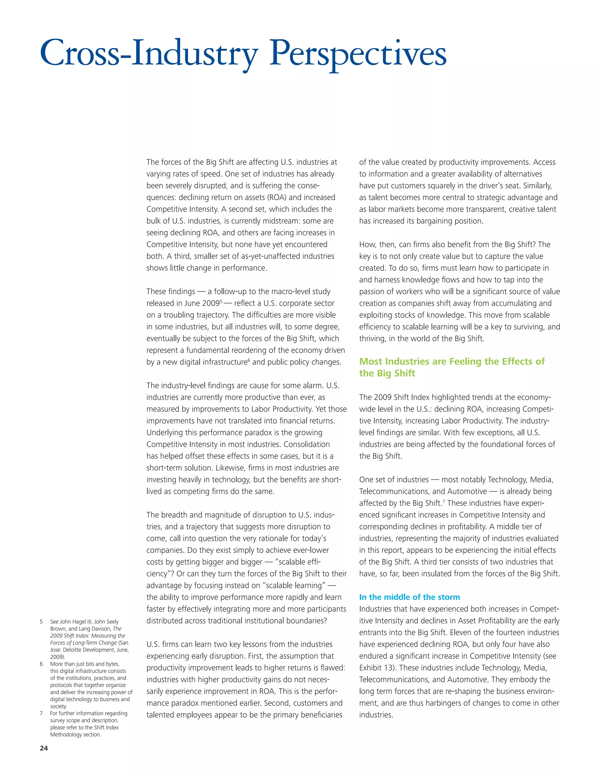 Cross-Industry Perspectives

                                            The forces of the Big Shift are affecting U.S. industries at     of the value created by productivity improvements. Access
                                            varying rates of speed. One set of industries has already        to information and a greater availability of alternatives
                                            been severely disrupted, and is suffering the conse-             have put customers squarely in the driver’s seat. Similarly,
                                            quences: declining return on assets (ROA) and increased          as talent becomes more central to strategic advantage and
                                            Competitive Intensity. A second set, which includes the          as labor markets become more transparent, creative talent
                                            bulk of U.S. industries, is currently midstream: some are        has increased its bargaining position.
                                            seeing declining ROA, and others are facing increases in
                                            Competitive Intensity, but none have yet encountered             How, then, can firms also benefit from the Big Shift? The
                                            both. A third, smaller set of as-yet-unaffected industries       key is to not only create value but to capture the value
                                            shows little change in performance.                              created. To do so, firms must learn how to participate in
                                                                                                             and harness knowledge flows and how to tap into the
                                            These findings — a follow-up to the macro-level study            passion of workers who will be a significant source of value
                                            released in June 20095 — reflect a U.S. corporate sector         creation as companies shift away from accumulating and
                                            on a troubling trajectory. The difficulties are more visible     exploiting stocks of knowledge. This move from scalable
                                            in some industries, but all industries will, to some degree,     efficiency to scalable learning will be a key to surviving, and
                                            eventually be subject to the forces of the Big Shift, which      thriving, in the world of the Big Shift.
                                            represent a fundamental reordering of the economy driven
                                            by a new digital infrastructure6 and public policy changes.      Most Industries are Feeling the Effects of
                                                                                                             the Big Shift
                                            The industry-level findings are cause for some alarm. U.S.
                                            industries are currently more productive than ever, as           The 2009 Shift Index highlighted trends at the economy-
                                            measured by improvements to Labor Productivity. Yet those        wide level in the U.S.: declining ROA, increasing Competi-
                                            improvements have not translated into financial returns.         tive Intensity, increasing Labor Productivity. The industry-
                                            Underlying this performance paradox is the growing               level findings are similar. With few exceptions, all U.S.
                                            Competitive Intensity in most industries. Consolidation          industries are being affected by the foundational forces of
                                            has helped offset these effects in some cases, but it is a       the Big Shift.
                                            short-term solution. Likewise, firms in most industries are
                                            investing heavily in technology, but the benefits are short-     One set of industries — most notably Technology, Media,
                                            lived as competing firms do the same.                            Telecommunications, and Automotive — is already being
                                                                                                             affected by the Big Shift.7 These industries have experi-
                                            The breadth and magnitude of disruption to U.S. indus-           enced significant increases in Competitive Intensity and
                                            tries, and a trajectory that suggests more disruption to         corresponding declines in profitability. A middle tier of
                                            come, call into question the very rationale for today’s          industries, representing the majority of industries evaluated
                                            companies. Do they exist simply to achieve ever-lower            in this report, appears to be experiencing the initial effects
                                            costs by getting bigger and bigger — “scalable effi-             of the Big Shift. A third tier consists of two industries that
                                            ciency”? Or can they turn the forces of the Big Shift to their   have, so far, been insulated from the forces of the Big Shift.
                                            advantage by focusing instead on “scalable learning” —
                                            the ability to improve performance more rapidly and learn        In the middle of the storm
                                            faster by effectively integrating more and more participants     Industries that have experienced both increases in Compet-
5    See John Hagel III, John Seely         distributed across traditional institutional boundaries?         itive Intensity and declines in Asset Profitability are the early
     Brown, and Lang Davison, The
     2009 Shift Index: Measuring the                                                                         entrants into the Big Shift. Eleven of the fourteen industries
     Forces of Long-Term Change (San        U.S. firms can learn two key lessons from the industries         have experienced declining ROA, but only four have also
     Jose: Deloitte Development, June,
     2009).                                 experiencing early disruption. First, the assumption that        endured a significant increase in Competitive Intensity (see
6    More than just bits and bytes,
     this digital infrastructure consists   productivity improvement leads to higher returns is flawed:      Exhibit 13). These industries include Technology, Media,
     of the institutions, practices, and    industries with higher productivity gains do not neces-          Telecommunications, and Automotive. They embody the
     protocols that together organize
     and deliver the increasing power of    sarily experience improvement in ROA. This is the perfor-        long term forces that are re-shaping the business environ-
     digital technology to business and
     society.                               mance paradox mentioned earlier. Second, customers and           ment, and are thus harbingers of changes to come in other
7    For further information regarding      talented employees appear to be the primary beneficiaries        industries.
     survey scope and description,
     please refer to the Shift Index
     Methodology section.

24
 